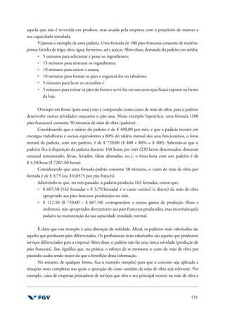 175
aquela que não é revertida em produto, mas arcada pela empresa com o propósito de manter a
sua capacidade instalada.
Vejamos o exemplo de uma padaria. Uma fornada de 100 pães franceses consome de matéria-
prima: farinha de trigo, óleo, água, fermento, sal e açúcar. Além disso, demanda do padeiro em média:
5 minutos para selecionar e pesar os ingredientes;
15 minutos para misturar os ingredientes;
10 minutos para esticar a massa;
10 minutos para formar os pães e organizá-los no tabuleiro;
5 minutos para lavar os utensílios e
5 minutos para retirar os pães do forno e servi-los em um cesto que ficará exposto na frente
da loja.
O tempo em forno (para assar) não é computado como custo de mão de obra, pois o padeiro
desenvolve outras atividades enquanto o pão assa. Nesse exemplo hipotético, uma fornada (100
pães franceses) consome 50 minutos de mão de obra (padeiro).
Considerando que o salário do padeiro é de $ 400,00 por mês, e que a padaria incorre em
encargos trabalhistas e sociais equivalentes a 80% do salário mensal dos seus funcionários, o ônus
mensal da padaria, com um padeiro, é de $ 720,00 ($ 400 + 80% × $ 400). Sabendo-se que o
padeiro fica à disposição da padaria durante 160 horas por mês (220 horas descontados: descanso
semanal remunerado, férias, feriados, faltas abonadas, etc.), o ônus-hora com um padeiro é de
$ 4,50/hora ($ 720/160 horas).
Considerando que uma fornada-padrão consome 50 minutos, o custo de mão de obra por
fornada é de $ 3,75 (ou $ 0,0375 por pão francês).
Admitindo-se que, no mês passado, a padaria produziu 162 fornadas, temos que:
$ 607,50 (162 fornadas × $ 3,75/fornada) é o custo variável (e direto) da mão de obra
apropriado aos pães franceses produzidos no mês.
$ 112,50 ($ 720,00 – $ 607,50) correspondem a outros gastos de produção (fixos e
indiretos), não apropriados diretamente aos pães franceses produzidos, mas incorridos pela
padaria na manutenção da sua capacidade instalada normal.
É claro que esse exemplo é uma abstração da realidade. Afinal, os padeiros mais valorizados são
aqueles que produzem pães diferenciados. Os profissionais mais valorizados são aqueles que produzem
serviços diferenciados para a empresa! Além disso, o padeiro não faz uma única atividade (produção de
pães franceses). Isso significa que, na prática, o esforço de se mensurar o custo da mão de obra por
pãozinho acaba sendo maior do que o benefício dessa informação.
No entanto, de qualquer forma, fica o exemplo (simples) para que o conceito seja aplicado a
situações mais complexas nas quais a apuração do custo unitário da mão de obra seja relevante. Por
exemplo, casos de empresas prestadoras de serviços que têm o seu principal recurso na mão de obra e
 
