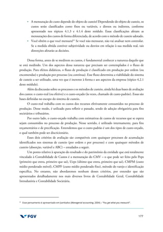 177
A mensuração do custo depende do objeto de custeio! Dependendo do objeto de custeio, os
custos serão classificados como fixos ou variáveis, e diretos ou indiretos, conforme
apresentado nos tópicos 4.1.3 e 4.1.4 deste módulo. Essas classificações afetam as
mensurações dos custos de forma diferenciada, de acordo com o método de custeio adotado.
Você obtém o que você mensura!21
Se você não mensurar, não vai analisar nem controlar.
Se a medida obtida contiver subjetividade ou desvios em relação à sua medida real, tais
distorções afetarão as decisões.
Dessa forma, antes de se medirem os custos, é fundamental conhecer a natureza daquilo que
se está medindo. Um dos aspectos dessa natureza que precisam ser contemplados é o fluxo de
produção. Para efeitos didáticos, o fluxo de produção é classificado em produção por ordem (ou
encomendas) e produção por processo (ou contínua). Esse fluxo determina a viabilidade do sistema
de custeio a ser utilizado, uma vez que é inerente à forma e aos aspectos da empresa (tópico 4.2.1
deste módulo).
Além da discussão sobre os processos e os métodos de custeio, ainda há duas bases de avaliação
dos custos: o custo-real (ou efetivo) e o custo-orçado (às vezes, chamado de custo-padrão). Essas são
bases definidas no escopo do sistema de custeio.
O custo-real trabalha com os custos dos recursos efetivamente consumidos no processo de
produção. Desse modo, é utilizado para refletir o passado, sendo de adoção obrigatória para fins
societários e tributários.
Por outro lado, o custo-orçado trabalha com estimativas de custos de recursos que se espera
sejam consumidos no processo de produção. Nesse sentido, é utilizado internamente, para fins
orçamentários e de precificação. Entendemos que o custo-padrão é um dos tipos de custo-orçado,
o qual também pode ser discricionário.
Esses dois critérios de avaliação são compatíveis com quaisquer processos de acumulação
identificados nos sistemas de custeio (por ordem e por processo) e com quaisquer métodos de
custeio (absorção, variável e ABC) – estudados a seguir.
Um ponto relativo à apuração do resultado e do patrimônio da entidade que está totalmente
vinculado à Contabilidade de Custos é a mensuração do CMV – o que pode ser feito pelo Peps
(primeiro que entra, primeiro que sai), Ueps (último que entra, primeiro que sai), CMPM (custo
médio ponderado móvel), CMPF (custo médio ponderado fixo), método do varejo e identificação
específica. No entanto, não abordaremos nenhum desses critérios, por entender que são
apresentados detalhadamente nos mais diversos livros de Contabilidade Geral, Contabilidade
Introdutória e Contabilidade Societária.
21
Esse pensamento é apresentado em Jiambalvo (Managerial accounting, 2004) – “You get what you measure!”.
 