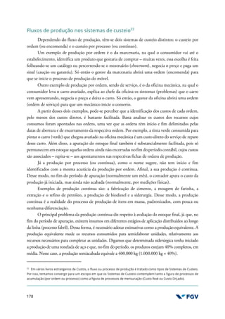 178
Fluxos de produção nos sistemas de custeio22
Dependendo do fluxo de produção, têm-se dois sistemas de custeio distintos: o custeio por
ordem (ou encomenda) e o custeio por processo (ou contínuo).
Um exemplo de produção por ordem é o da marcenaria, na qual o consumidor vai até o
estabelecimento, identifica um produto que gostaria de comprar – muitas vezes, essa escolha é feita
folheando-se um catálogo ou percorrendo-se o mostruário (showroom), negocia o preço e paga um
sinal (caução ou garantia). Só então o gestor da marcenaria abrirá uma ordem (encomenda) para
que se inicie o processo de produção do móvel.
Outro exemplo de produção por ordem, sendo de serviço, é o da oficina mecânica, na qual o
consumidor leva o carro avariado, explica ao chefe da oficina os sintomas (problemas) que o carro
vem apresentando, negocia o preço e deixa o carro. Só então, o gestor da oficina abrirá uma ordem
(ordem de serviço) para que um mecânico inicie o conserto.
A partir desses dois exemplos, pode-se perceber que a identificação dos custos de cada ordem,
pelo menos dos custos diretos, é bastante facilitada. Basta analisar os custos dos recursos cujos
consumos foram apontados nas ordens, uma vez que as ordens têm início e fim delimitados pelas
datas de abertura e de encerramento da respectiva ordem. Por exemplo, a tinta verde consumida para
pintar o carro (verde) que chegou avariado na oficina mecânica é um custo direto do serviço de reparo
desse carro. Além disso, a apuração do estoque final também é substancialmente facilitada, pois só
permanecem em estoque aquelas ordens ainda não encerradas no fim do período contábil, cujos custos
são associados – repita-se – aos apontamentos nas respectivas fichas de ordens de produção.
Já a produção por processo (ou contínua), como o nome sugere, não tem início e fim
identificados com a mesma acurácia da produção por ordem. Afinal, a sua produção é contínua.
Desse modo, no fim do período de apuração (normalmente um mês), o contador apura o custo da
produção já iniciada, mas ainda não acabada (normalmente, por medições físicas).
Exemplos de produção contínua são: a fabricação de cimento, a moagem de farinha, a
extração e o refino de petróleo, a produção de biodiesel e a siderurgia. Desse modo, a produção
contínua é a realidade do processo de produção de itens em massa, padronizados, com pouca ou
nenhuma diferenciação.
O principal problema da produção contínua diz respeito à avaliação do estoque final, já que, no
fim do período de apuração, existem insumos em diferentes estágios de aplicação distribuídos ao longo
da linha (processo fabril). Dessa forma, é necessário adotar estimativas como a produção equivalente. A
produção equivalente mede os recursos consumidos para semielaborar unidades, relativamente aos
recursos necessários para completar as unidades. Digamos que determinada siderúrgica tenha iniciado
a produção de uma tonelada de aço e que, no fim do período, os produtos estejam 40% completos, em
média. Nesse caso, a produção semiacabada equivale a 400.000 kg (1.000.000 kg × 40%).
22
Em vários livros estrangeiros de Custos, o fluxo ou processo de produção é tratado como tipos de Sistemas de Custeio.
Por isso, tentamos convergir para um escopo em que os Sistemas de Custeio contemplem tanto a figura de processos de
acumulação (por ordem ou processo) como a figura de processos de mensuração (Custo Real ou Custo Orçado).
 