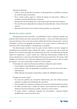 180
Informações adicionais:
Todos os custos são alocados aos produtos, sendo apropriados ao resultado no momento
da venda dos respectivos produtos.
Para o usuário externo, sugere-se a divisão da empresa em duas partes: a fábrica e as
atividades comercial, administrativa e financeira.
Apuração do custo de produção deve-se dar somente após rateio dos custos indiretos.
Os custos fixos totais independem de oscilações do volume fabricado – dentro do intervalo
relevante.
Apurações distorcidas do custo unitário total por produto, em cada período.
Método de custeio variável
Pela própria natureza dos custos fixos – invariabilidade no todo e variação por unidade, e por
propiciar valores de lucro não muito úteis para fins decisórios –, criou-se um critério alternativo ao
custeio por absorção. Trata-se do custeio variável, também denominado custeio gerencial e custeio por
contribuição, no qual só são agregados aos produtos os seus custos variáveis, considerando-se os
custos fixos como se fossem despesas – imediatamente no resultado.
Nas demonstrações contábeis à base do custeio variável, obtém-se um lucro (margem de
contribuição) que acompanha sempre a direção das vendas – o que não ocorre com o custeio por
absorção. Por contrariar os princípios do reconhecimento da receita e da confrontação de despesas
(regime de competência), o custeio variável não é válido para demonstrações contábeis de uso
externo, deixando de ser aceito tanto pela Auditoria Externa quanto pelo Fisco. No entanto, é fácil
trabalhar com ele durante o ano e fazer uma adaptação de fim de exercício para se voltar ao custeio
por absorção – esse tema é apresentado no tópico 4.2.5 deste módulo.
Desvantagens do custeio por absorção que justificam a adoção do custeio variável:
Custos indiretos e fixos dificultam a tomada de decisões.
Custos indiretos e fixos são apropriados aos produtos por meio de uma taxa de rateio –
arbitrariamente.
Difícil utilização em projeções orçamentárias e análises de viabilidade de projetos.
Vantagens do custeio variável:
Os custos dos produtos são mensuráveis objetivamente, pois não sofrerão processos
arbitrários ou subjetivos de distribuição dos custos fixos.
O lucro líquido não é afetado por mudanças de incremento ou diminuição de inventários.
Os dados necessários para a análise das relações custo-volume-lucro são rapidamente
obtidos do sistema de informação contábil – baseado no custeio variável.
O custeio variável é totalmente integrado com custo-padrão e orçamento flexível,
possibilitando o correto controle de custo.
 