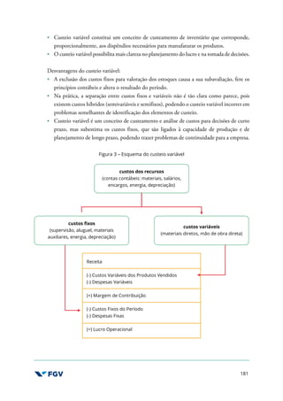 181
Custeio variável constitui um conceito de custeamento de inventário que corresponde,
proporcionalmente, aos dispêndios necessários para manufaturar os produtos.
O custeio variável possibilita mais clareza no planejamento do lucro e na tomada de decisões.
Desvantagens do custeio variável:
A exclusão dos custos fixos para valoração dos estoques causa a sua subavaliação, fere os
princípios contábeis e altera o resultado do período.
Na prática, a separação entre custos fixos e variáveis não é tão clara como parece, pois
existem custos híbridos (semivariáveis e semifixos), podendo o custeio variável incorrer em
problemas semelhantes de identificação dos elementos de custeio.
Custeio variável é um conceito de custeamento e análise de custos para decisões de curto
prazo, mas subestima os custos fixos, que são ligados à capacidade de produção e de
planejamento de longo prazo, podendo trazer problemas de continuidade para a empresa.
Figura 3 – Esquema do custeio variável
custos dos recursos
(contas contábeis: materiais, salários,
encargos, energia, depreciação)
custos fixos
(supervisão, aluguel, materiais
auxiliares, energia, depreciação)
custos variáveis
(materiais diretos, mão de obra direta)
Receita
(-) Custos Variáveis dos Produtos Vendidos
(-) Despesas Variáveis
(=) Margem de Contribuição
(-) Custos Fixos do Período
(-) Despesas Fixas
(=) Lucro Operacional
 