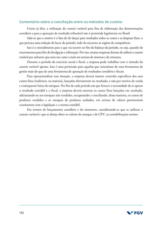 182
Comentário sobre a conciliação entre os métodos de custeio
Como já dito, a utilização do custeio variável para fins de elaboração das demonstrações
contábeis e para a apuração de resultado tributável não é permitida legalmente no Brasil.
Sabe-se que o motivo é o fato de ele lançar para resultados todos os custos e as despesas fixos, o
que provoca uma redução do lucro do período, indo de encontro ao regime de competência.
Isso é o entendimento para o que vai ocorrer no fim do balanço do período, ou seja, quando do
encerramento para fins de divulgação e tributação. Por isso, muitas empresas deixam de utilizar o custeio
variável por acharem que seria um custo a mais em termos de sistemas e de estrutura.
Durante o período do exercício social e fiscal, a empresa pode trabalhar com o método do
custeio variável apenas. Isso é uma permissão para aquelas que necessitam de uma ferramenta de
gestão mais do que de uma ferramenta de apuração de resultados contábeis e fiscais.
Para operacionalizar essa situação, a empresa deverá manter controles específicos dos seus
custos fixos (indiretos, na maioria), lançados diretamente no resultado, e não por motivo de venda
e consequente baixa de estoques. No fim de cada período em que houver a necessidade de se apurar
o resultado contábil e o fiscal, a empresa deverá estornar os custos fixos lançados em resultado,
adicionando-os aos estoques não vendidos, recuperando e conciliando, dessa maneira, os custos de
produtos vendidos e os estoques de produtos acabados, em termos de valores patrimoniais
consistentes com a legislação e a norma contábil.
Em termos de lançamentos contábeis e do momento, considerando-se que se utilizou o
custeio variável e que se deseja obter os valores de estoque e de CPV, as contabilizações seriam:
 