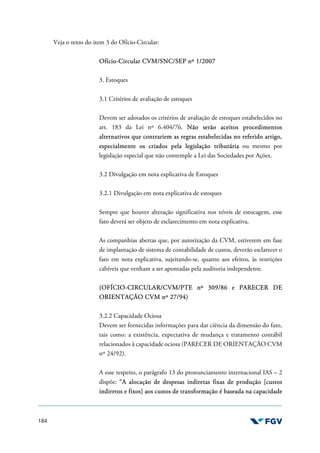 184
Veja o texto do item 3 do Ofício-Circular:
Ofício-Circular CVM/SNC/SEP nº 1/2007
3. Estoques
3.1 Critérios de avaliação de estoques
Devem ser adotados os critérios de avaliação de estoques estabelecidos no
art. 183 da Lei nº 6.404/76. Não serão aceitos procedimentos
alternativos que contrariem as regras estabelecidas no referido artigo,
especialmente os criados pela legislação tributária ou mesmo por
legislação especial que não contemple a Lei das Sociedades por Ações.
3.2 Divulgação em nota explicativa de Estoques
3.2.1 Divulgação em nota explicativa de estoques
Sempre que houver alteração significativa nos níveis de estocagem, esse
fato deverá ser objeto de esclarecimento em nota explicativa.
As companhias abertas que, por autorização da CVM, estiverem em fase
de implantação de sistema de contabilidade de custos, deverão esclarecer o
fato em nota explicativa, sujeitando-se, quanto aos efeitos, às restrições
cabíveis que venham a ser apontadas pela auditoria independente.
(OFÍCIO-CIRCULAR/CVM/PTE nº 309/86 e PARECER DE
ORIENTAÇÃO CVM nº 27/94)
3.2.2 Capacidade Ociosa
Devem ser fornecidas informações para dar ciência da dimensão do fato,
tais como: a existência, expectativa de mudança e tratamento contábil
relacionados à capacidade ociosa (PARECER DE ORIENTAÇÃO CVM
nº 24/92).
A esse respeito, o parágrafo 13 do pronunciamento internacional IAS – 2
dispõe: “A alocação de despesas indiretas fixas de produção [custos
indiretos e fixos] aos custos de transformação é baseada na capacidade
 