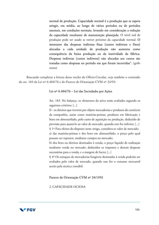 185
normal de produção. Capacidade normal é a produção que se espera
atingir, em média, ao longo de vários períodos ou de períodos
sazonais, em condições normais, levando em consideração a redução
da capacidade resultante de manutenção planejada. O nível real de
produção pode ser usado se estiver próximo da capacidade normal. O
montante das despesas indiretas fixas [custos indiretos e fixos]
alocadas a cada unidade de produção não aumenta como
consequência da baixa produção ou da inatividade da fábrica.
Despesas indiretas [custos indiretos] não alocadas aos custos são
tratadas como despesas no período em que foram incorridas”. (grifo
nosso)
Buscando completar a leitura desse trecho do Ofício-Circular, veja também o conteúdo
do art. 183 da Lei nº 6.404/76 e do Parecer de Orientação CVM nº 24/92:
Lei nº 6.404/76 – Lei das Sociedades por Ações
Art. 183. No balanço, os elementos do ativo serão avaliados segundo os
seguintes critérios: [...]
II - os direitos que tiverem por objeto mercadorias e produtos do comércio
da companhia, assim como matérias-primas, produtos em fabricação e
bens em almoxarifado, pelo custo de aquisição ou produção, deduzido de
provisão para ajustá-lo ao valor de mercado, quando este for inferior; [...]
§ 1º Para efeitos do disposto neste artigo, considera-se valor de mercado:
a) das matérias-primas e dos bens em almoxarifado, o preço pelo qual
possam ser repostos, mediante compra no mercado;
b) dos bens ou direitos destinados à venda, o preço líquido de realização
mediante venda no mercado, deduzidos os impostos e demais despesas
necessárias para a venda, e a margem de lucro; [...]
§ 4º Os estoques de mercadorias fungíveis destinadas à venda poderão ser
avaliados pelo valor de mercado, quando esse for o costume mercantil
aceito pela técnica contábil.
Parecer de Orientação CVM nº 24/1992
2. CAPACIDADE OCIOSA
 