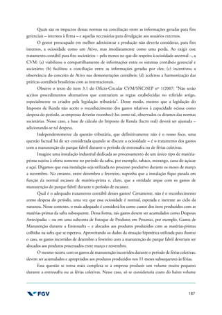 187
Quais são os impactos dessas normas na conciliação entre as informações geradas para fins
gerenciais – internos à firma – e aquelas necessárias para divulgação aos usuários externos.
O gestor preocupado em melhor administrar a produção não deveria considerar, para fins
internos, a ociosidade como um Ativo, mas imediatamente como uma perda. Ao exigir esse
tratamento contábil para fins societários – pelo menos no que diz respeito à ociosidade anormal –, a
CVM: (a) viabilizou o compartilhamento de informações entre os sistemas contábeis gerencial e
societário; (b) facilitou a conciliação entre as informações geradas por eles; (c) incentivou a
observância do conceito de Ativo nas demonstrações contábeis; (d) acelerou a harmonização das
práticas contábeis brasileiras com as internacionais.
Observe o texto do item 3.1 do Ofício-Circular CVM/SNC/SEP nº 1/2007: “Não serão
aceitos procedimentos alternativos que contrariem as regras estabelecidas no referido artigo,
especialmente os criados pela legislação tributária”. Desse modo, mesmo que a legislação do
Imposto de Renda não aceite o reconhecimento dos gastos relativos à capacidade ociosa como
despesa do período, as empresas deverão reconhecê-los como tal, observados os ditames das normas
societárias. Nesse caso, a base de cálculo do Imposto de Renda (lucro real) deverá ser ajustada –
adicionando-se tal despesa.
Independentemente da questão tributária, que definitivamente não é o nosso foco, uma
questão factual há de ser considerada quando se discute a ociosidade – é o tratamento dos gastos
com a manutenção do parque fabril durante o período de entressafra ou de férias coletivas.
Imagine uma instalação industrial dedicada ao processamento de um único tipo de matéria-
prima sujeita à oferta somente no período da safra, por exemplo, tabaco, morango, cana-de-açúcar
e açaí. Digamos que essa instalação seja utilizada no processo produtivo durante os meses de março
a novembro. No entanto, entre dezembro e fevereiro, suponha que a instalação fique parada em
função da normal escassez de matéria-prima e, claro, que a entidade arque com os gastos de
manutenção do parque fabril durante o período de escassez.
Qual é o adequado tratamento contábil desses gastos? Certamente, não é o reconhecimento
como despesa do período, uma vez que essa ociosidade é normal, esperada e inerente ao ciclo da
natureza. Nesse contexto, o mais adequado é considerá-los como custos dos itens produzidos com as
matérias-primas da safra subsequente. Dessa forma, tais gastos devem ser acumulados como Despesas
Antecipadas – ou em uma subconta de Estoque de Produtos em Processo, por exemplo, Gastos de
Manutenção durante a Entressafra – e alocados aos produtos produzidos com as matérias-primas
colhidas na safra que se esperava. Aproveitando os dados da situação hipotética utilizada para ilustrar
o caso, os gastos incorridos de dezembro a fevereiro com a manutenção do parque fabril deveriam ser
alocados aos produtos processados entre março e novembro.
O mesmo ocorre com os gastos de manutenção incorridos durante o período de férias coletivas:
devem ser acumulados e apropriados aos produtos produzidos nos 11 meses subsequentes às férias.
Essa questão se torna mais complexa se a empresa produzir um volume muito pequeno
durante a entressafra ou as férias coletivas. Nesse caso, só se consideraria custo do baixo volume
 