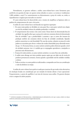 191
Normalmente, os gerentes utilizam a análise custo-volume-lucro como ferramenta para
auxiliá-los em questões do tipo: em quanto seriam afetados os custos e as receitas se vendêssemos
1.000 unidades a mais? E se aumentássemos ou diminuíssemos o preço de venda, ou, ainda, se
expandíssemos o negócio para mercados no exterior?
O custo-volume-lucro foi desenvolvido com o intuito de simplificar as hipóteses sobre os
padrões de comportamento do custo e da receita.
A análise de custo-volume-lucro está baseada nas seguintes suposições:
1. Os custos totais podem ser divididos em uma parte fixa e outra parte variável com relação
ao nível de atividade (volume de unidades produzidas e vendidas).
2. O comportamento das receitas e dos custos totais é linear dentro de determinada faixa de
atividade. Isso significa dizer que os preços de venda são constantes dentro de determinada
faixa de atividade,23
que a produtividade é constante e que os custos dos insumos de
produção também são constantes dentro da faixa de atividade considerada. Quando
poderia caracterizar-se a não linearidade? No caso das receitas, reduções no preço de venda
podem ser necessárias para elevar o volume das vendas (elasticidade preço-demanda menor
do que –1). Da mesma forma, os custos variáveis unitários podem diminuir quando o nível
de atividade aumentar, isto é, à medida que os empregados aprenderem a manipular os
processos mais eficientemente.
3. O preço de venda unitário, os custos variáveis unitários e os custos fixos são conhecidos.
4. A análise tanto abrange um único produto quanto supõe que um dado mix de receita de
produtos permanecerá constante, mesmo quando a quantidade total de unidades vendidas
se alterar.
5. Todas as receitas e os custos podem ser adicionados e comparados sem levar em consideração
o valor do dinheiro no tempo.
A análise de custo-volume-lucro pode ser usada para examinar de que modo várias alternativas
de simulação levadas em consideração por um tomador de decisão afetam o lucro operacional.
Frequentemente, o ponto de equilíbrio é um item de interesse nessa análise. Os gestores desejam
evitar o estigma de auferir prejuízo.
23
Conforme estudado em Microeconomia, a elasticidade-preço da demanda faz com que o preço unitário se reduza
conforme a demanda aumenta (receita marginal decrescente).
 