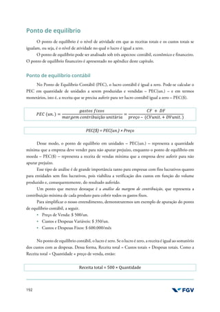 192
Ponto de equilíbrio
O ponto de equilíbrio é o nível de atividade em que as receitas totais e os custos totais se
igualam, ou seja, é o nível de atividade no qual o lucro é igual a zero.
O ponto de equilíbrio pode ser analisado sob três aspectos: contábil, econômico e financeiro.
O ponto de equilíbrio financeiro é apresentado no apêndice deste capítulo.
Ponto de equilíbrio contábil
No Ponto de Equilíbrio Contábil (PEC), o lucro contábil é igual a zero. Pode-se calcular o
PEC em quantidade de unidades a serem produzidas e vendidas – PEC(un.) – e em termos
monetários, isto é, a receita que se precisa auferir para ter lucro contábil igual a zero – PEC($).
'() (*+. ) =
-./01/ 2341/
5.6-75 81+0639*3çã1 *+30á63.
=
)= + >=
?67ç1 – ()@*+30. + >@*+30. )
PEC($) = PEC(un.) × Preço
Desse modo, o ponto de equilíbrio em unidades – PEC(un.) – representa a quantidade
mínima que a empresa deve vender para não apurar prejuízo, enquanto o ponto de equilíbrio em
moeda – PEC($) – representa a receita de vendas mínima que a empresa deve auferir para não
apurar prejuízo.
Esse tipo de análise é de grande importância tanto para empresas com fins lucrativos quanto
para entidades sem fins lucrativos, pois viabiliza a verificação dos custos em função do volume
produzido e, consequentemente, do resultado auferido.
Um ponto que merece destaque é a análise da margem de contribuição, que representa a
contribuição mínima de cada produto para cobrir todos os gastos fixos.
Para simplificar o nosso entendimento, demonstraremos um exemplo de apuração do ponto
de equilíbrio contábil, a seguir.
Preço de Venda: $ 500/un.
Custos e Despesas Variáveis: $ 350/un.
Custos e Despesas Fixos: $ 600.000/mês
No ponto de equilíbrio contábil, o lucro é zero. Se o lucro é zero, a receita é igual ao somatório
dos custos com as despesas. Dessa forma, Receita total = Custos totais + Despesas totais. Como a
Receita total = Quantidade × preço de venda, então:
Receita total = 500 × Quantidade
 