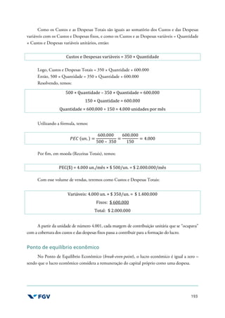 193
Como os Custos e as Despesas Totais são iguais ao somatório dos Custos e das Despesas
variáveis com os Custos e Despesas fixos, e como os Custos e as Despesas variáveis = Quantidade
× Custos e Despesas variáveis unitários, então:
Custos e Despesas variáveis = 350 × Quantidade
Logo, Custos e Despesas Totais = 350 × Quantidade + 600.000
Então, 500 × Quantidade = 350 × Quantidade + 600.000
Resolvendo, temos:
500 × Quantidade – 350 × Quantidade = 600.000
150 × Quantidade = 600.000
Quantidade = 600.000 ÷ 150 = 4.000 unidades por mês
Utilizando a fórmula, temos:
'() (*+. ) =
600.000
500 – 350
=
600.000
150
= 4.000
Por fim, em moeda (Receitas Totais), temos:
PEC($) = 4.000 un./mês × $ 500/un. = $ 2.000.000/mês
Com esse volume de vendas, teremos como Custos e Despesas Totais:
Variáveis: 4.000 un. × $ 350/un. = $ 1.400.000
Fixos: $ 600.000
Total: $ 2.000.000
A partir da unidade de número 4.001, cada margem de contribuição unitária que se “ocupava”
com a cobertura dos custos e das despesas fixos passa a contribuir para a formação do lucro.
Ponto de equilíbrio econômico
No Ponto de Equilíbrio Econômico (break-even-point), o lucro econômico é igual a zero –
sendo que o lucro econômico considera a remuneração do capital próprio como uma despesa.
 
