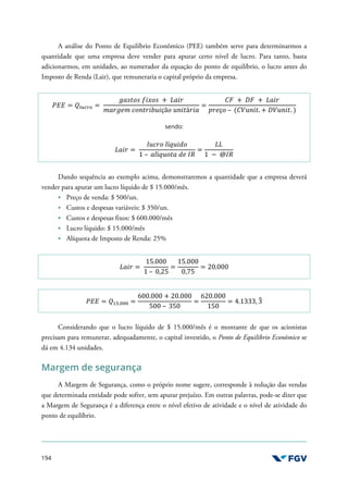 194
A análise do Ponto de Equilíbrio Econômico (PEE) também serve para determinarmos a
quantidade que uma empresa deve vender para apurar certo nível de lucro. Para tanto, basta
adicionarmos, em unidades, ao numerador da equação do ponto de equilíbrio, o lucro antes do
Imposto de Renda (Lair), que remuneraria o capital próprio da empresa.
'(( = EFGHIJ =
-./01/ 2341/ + K.36
5.6-75 81+0639*3çã1 *+30á63.
=
)= + >= + K.36
?67ç1 – ()@*+30. + >@*+30. )
sendo:
K.36 =
L*861 LíN*3O1
1 – .LíN*10. O7 PQ
=
KK
1 − @PQ
Dando sequência ao exemplo acima, demonstraremos a quantidade que a empresa deverá
vender para apurar um lucro líquido de $ 15.000/mês.
Preço de venda: $ 500/un.
Custos e despesas variáveis: $ 350/un.
Custos e despesas fixos: $ 600.000/mês
Lucro líquido: $ 15.000/mês
Alíquota de Imposto de Renda: 25%
K.36 =
15.000
1 – 0,25
=
15.000
0,75
= 20.000
'(( = EUV.WWW =
600.000 + 20.000
500 – 350
=
620.000
150
= 4.1333, 3
X
Considerando que o lucro líquido de $ 15.000/mês é o montante de que os acionistas
precisam para remunerar, adequadamente, o capital investido, o Ponto de Equilíbrio Econômico se
dá em 4.134 unidades.
Margem de segurança
A Margem de Segurança, como o próprio nome sugere, corresponde à redução das vendas
que determinada entidade pode sofrer, sem apurar prejuízo. Em outras palavras, pode-se dizer que
a Margem de Segurança é a diferença entre o nível efetivo de atividade e o nível de atividade do
ponto de equilíbrio.
 