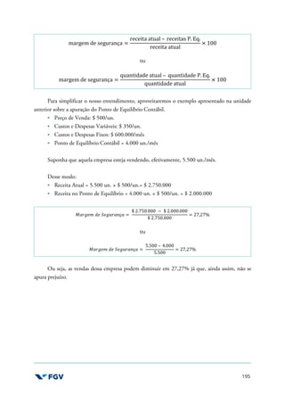 195
margem de segurança =
receita atual – receitas P. Eq.
receita atual
× 100
ou
margem de segurança =
quantidade atual – quantidade P. Eq.
quantidade atual
× 100
Para simplificar o nosso entendimento, aproveitaremos o exemplo apresentado na unidade
anterior sobre a apuração do Ponto de Equilíbrio Contábil.
Preço de Venda: $ 500/un.
Custos e Despesas Variáveis: $ 350/un.
Custos e Despesas Fixos: $ 600.000/mês
Ponto de Equilíbrio Contábil = 4.000 un./mês
Suponha que aquela empresa esteja vendendo, efetivamente, 5.500 un./mês.
Desse modo:
Receita Atual = 5.500 un. × $ 500/un.= $ 2.750.000
Receita no Ponto de Equilíbrio = 4.000 un. × $ 500/un. = $ 2.000.000
^.6-75 O7 _7-*6.+ç. =
$ 2.750.000 − $ 2.000.000
$ 2.750.000
= 27,27%
ou
^.6-75 O7 _7-*6.+ç. =
5.500 – 4.000
5.500
= 27,27%
Ou seja, as vendas dessa empresa podem diminuir em 27,27% já que, ainda assim, não se
apura prejuízo.
 