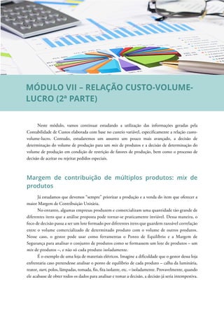 Neste módulo, vamos continuar estudando a utilização das informações geradas pela
Contabilidade de Custos elaborada com base no custeio variável, especificamente a relação custo-
volume-lucro. Contudo, estudaremos um assunto um pouco mais avançado, a decisão de
determinação do volume de produção para um mix de produtos e a decisão de determinação do
volume de produção em condição de restrição de fatores de produção, bem como o processo de
decisão de aceitar ou rejeitar pedidos especiais.
Margem de contribuição de múltiplos produtos: mix de
produtos
Já estudamos que devemos “sempre” priorizar a produção e a venda do item que oferecer a
maior Margem de Contribuição Unitária.
No entanto, algumas empresas produzem e comercializam uma quantidade tão grande de
diferentes itens que a análise proposta pode tornar-se praticamente inviável. Dessa maneira, o
foco de decisão passa a ser um lote formado por diferentes itens que guardem razoável correlação
entre o volume comercializado de determinado produto com o volume de outros produtos.
Nesse caso, o gestor pode usar como ferramentas o Ponto de Equilíbrio e a Margem de
Segurança para analisar o conjunto de produtos como se formassem um lote de produtos – um
mix de produtos –, e não só cada produto isoladamente.
É o exemplo de uma loja de materiais elétricos. Imagine a dificuldade que o gestor dessa loja
enfrentaria caso pretendesse analisar o ponto de equilíbrio de cada produto – calha da luminária,
reator, start, polos, lâmpadas, tomada, fio, fita isolante, etc. – isoladamente. Provavelmente, quando
ele acabasse de obter todos os dados para analisar e tomar a decisão, a decisão já seria intempestiva.
MÓDULO VII – RELAÇÃO CUSTO-VOLUME-
LUCRO (2ª PARTE)
 