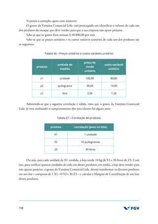 198
Vejamos o exemplo, agora com números:
O gestor da Varejista Comercial Ltda. está preocupado em identificar o volume de cada um
dos produtos do estoque que deve vender para que a sua empresa não apure prejuízo.
Sabe-se que os gastos fixos somam $ 48.800,00 por mês.
Sabe-se que os preços unitários e os custos variáveis unitários de cada um dos produtos são
os seguintes:
Tabela 66 – Preços unitários e custos variáveis unitários
produto
unidade de
medida
preço de
venda
unitário
custo variável
unitário
x1 unidade 100,00 80,00
y2 quilograma 30,00 10,00
z3 litro 2,00 1,20
Admitindo-se que a seguinte correlação é válida, visto que o gestor da Varejista Comercial
Ltda. já vem analisando o comportamento dos seus clientes há alguns anos:
Tabela 67 – Correlação de produtos
produto correlação (peso no lote)
X1 1 unidade
Y2 10 quilogramas
Z3 30 litros
Ou seja, para cada unidade de X1 vendida, a loja vende 10 kg de Y2 e 30 litros de Z3. Com
isso, para verificar quantas unidades de cada um desses produtos, em média, a loja deve vender para
não apurar prejuízo, o gestor da Varejista Comercial Ltda. deverá transformar os diversos produtos
em um lote – composto de 1 X1, 10 Y2 e 30 Z3 – e calcular a Margem de Contribuição de um lote
desses produtos.
 