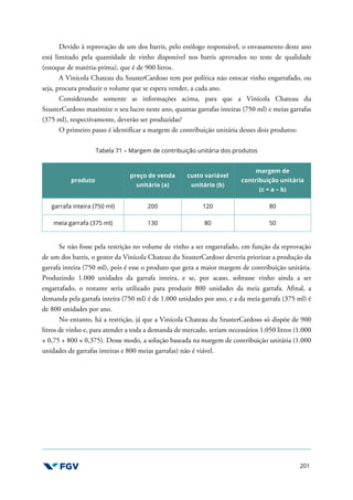 201
Devido à reprovação de um dos barris, pelo enólogo responsável, o envasamento deste ano
está limitado pela quantidade de vinho disponível nos barris aprovados no teste de qualidade
(estoque de matéria-prima), que é de 900 litros.
A Vinícola Chateau du SzusterCardoso tem por política não estocar vinho engarrafado, ou
seja, procura produzir o volume que se espera vender, a cada ano.
Considerando somente as informações acima, para que a Vinícola Chateau du
SzusterCardoso maximize o seu lucro neste ano, quantas garrafas inteiras (750 ml) e meias garrafas
(375 ml), respectivamente, deverão ser produzidas?
O primeiro passo é identificar a margem de contribuição unitária desses dois produtos:
Tabela 71 – Margem de contribuição unitária dos produtos
produto
preço de venda
unitário (a)
custo variável
unitário (b)
margem de
contribuição unitária
(c = a – b)
garrafa inteira (750 ml) 200 120 80
meia garrafa (375 ml) 130 80 50
Se não fosse pela restrição no volume de vinho a ser engarrafado, em função da reprovação
de um dos barris, o gestor da Vinícola Chateau du SzusterCardoso deveria priorizar a produção da
garrafa inteira (750 ml), pois é esse o produto que gera a maior margem de contribuição unitária.
Produzindo 1.000 unidades da garrafa inteira, e se, por acaso, sobrasse vinho ainda a ser
engarrafado, o restante seria utilizado para produzir 800 unidades da meia garrafa. Afinal, a
demanda pela garrafa inteira (750 ml) é de 1.000 unidades por ano, e a da meia garrafa (375 ml) é
de 800 unidades por ano.
No entanto, há a restrição, já que a Vinícola Chateau du SzusterCardoso só dispõe de 900
litros de vinho e, para atender a toda a demanda de mercado, seriam necessários 1.050 litros (1.000
× 0,75 + 800 × 0,375). Desse modo, a solução baseada na margem de contribuição unitária (1.000
unidades de garrafas inteiras e 800 meias garrafas) não é viável.
 