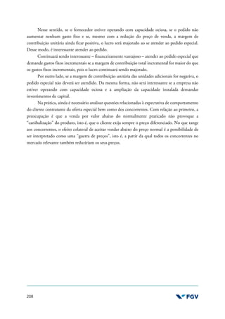 208
Nesse sentido, se o fornecedor estiver operando com capacidade ociosa, se o pedido não
aumentar nenhum gasto fixo e se, mesmo com a redução do preço de venda, a margem de
contribuição unitária ainda ficar positiva, o lucro será majorado ao se atender ao pedido especial.
Desse modo, é interessante atender ao pedido.
Continuará sendo interessante – financeiramente vantajoso – atender ao pedido especial que
demande gastos fixos incrementais se a margem de contribuição total incremental for maior do que
os gastos fixos incrementais, pois o lucro continuará sendo majorado.
Por outro lado, se a margem de contribuição unitária das unidades adicionais for negativa, o
pedido especial não deverá ser atendido. Da mesma forma, não será interessante se a empresa não
estiver operando com capacidade ociosa e a ampliação da capacidade instalada demandar
investimentos de capital.
Na prática, ainda é necessário analisar questões relacionadas à expectativa de comportamento
do cliente contratante da oferta especial bem como dos concorrentes. Com relação ao primeiro, a
preocupação é que a venda por valor abaixo do normalmente praticado não provoque a
“canibalização” do produto, isto é, que o cliente exija sempre o preço diferenciado. No que tange
aos concorrentes, o efeito colateral de aceitar vender abaixo do preço normal é a possibilidade de
ser interpretado como uma “guerra de preços”, isto é, a partir da qual todos os concorrentes no
mercado relevante também reduziriam os seus preços.
 