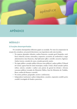 MÓDULO I
I) Funções desempenhadas
Os contadores desempenham diferentes papéis na sociedade. Por meio da compreensão da
atuação dos contadores, será possível determinar a sua importância onde estão inseridos.
Na empresa: planejador tributário, analista financeiro, contador geral (hospitalar, rural,
fiscal, industrial, turismo, mineradora, cooperativa, securitária, de condomínio) e cargos
administrativos (área financeira, chief information officer, controller, executivo, logística).
Auditor interno, contador de custos, contador gerencial, atuário.
No órgão público: contador público (diversos entes públicos), auditor público (Tribunal
de Contas), agente fiscal de renda (municípios, estados, União), oficial contador (polícia
militar, exército, contador e auditor com patente de general de divisão) e diversos
concursos públicos (contador do Ministério Público, fiscal do Ministério do Trabalho,
Bacen, analista de finanças e controle).
No ensino: professor, pesquisador, escritor e conferencista.
Independente (autônomo): auditor independente, consultor, empresário contábil, perito
contábil, investigador de fraudes e parecerista.
APÊNDICE
 