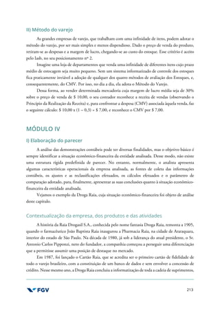 213
II) Método do varejo
As grandes empresas de varejo, que trabalham com uma infinidade de itens, podem adotar o
método do varejo, por ser mais simples e menos dispendioso. Dado o preço de venda do produto,
retiram-se as despesas e a margem de lucro, chegando-se ao custo do estoque. Esse critério é aceito
pelo Iasb, no seu posicionamento nº 2.
Imagine uma loja de departamentos que venda uma infinidade de diferentes itens cujo prazo
médio de estocagem seja muito pequeno. Sem um sistema informatizado de controle dos estoques
fica praticamente inviável a adoção de qualquer dos quatro métodos de avaliação dos Estoques, e,
consequentemente, do CMV. Por isso, no dia a dia, ela adota o Método do Varejo.
Dessa forma, ao vender determinada mercadoria cuja margem de lucro média seja de 30%
sobre o preço de venda de $ 10,00, o seu contador reconhece a receita de vendas (observando o
Princípio da Realização da Receita) e, para confrontar a despesa (CMV) associada àquela venda, faz
o seguinte cálculo: $ 10,00 x (1 – 0,3) = $ 7,00, e reconhece o CMV por $ 7,00.
MÓDULO IV
I) Elaboração do parecer
A análise das demonstrações contábeis pode ter diversas finalidades, mas o objetivo básico é
sempre identificar a situação econômico-financeira da entidade analisada. Desse modo, não existe
uma estrutura rígida predefinida de parecer. No entanto, normalmente, o analista apresenta
algumas características operacionais da empresa analisada, as fontes de coleta das informações
contábeis, os ajustes e as reclassificações efetuados, os cálculos efetuados e o parâmetro de
comparação adotado, para, finalmente, apresentar as suas conclusões quanto à situação econômico-
financeira da entidade analisada.
Vejamos o exemplo da Droga Raia, cuja situação econômico-financeira foi objeto de análise
deste capítulo.
Contextualização da empresa, dos produtos e das atividades
A história da Raia Drogasil S.A., conhecida pelo nome fantasia Droga Raia, remonta a 1905,
quando o farmacêutico João Baptista Raia inaugurou a Pharmacia Raia, na cidade de Araraquara,
interior do estado de São Paulo. Na década de 1980, já sob a liderança do atual presidente, o Sr.
Antonio Carlos Pipponzi, neto do fundador, a companhia começou a perseguir uma diferenciação
que a permitisse assumir uma posição de destaque no mercado.
Em 1987, foi lançado o Cartão Raia, que se acredita ser o primeiro cartão de fidelidade de
todo o varejo brasileiro, com a constituição de um banco de dados e sem envolver a concessão de
crédito. Nesse mesmo ano, a Droga Raia concluiu a informatização de toda a cadeia de suprimentos,
 