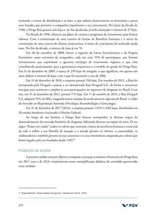 214
incluindo o centro de distribuição e as lojas, o que reduziu drasticamente os inventários e gerou
uma liquidez que permitiu à companhia impulsionar o seu crescimento. No início da década de
1980, a Droga Raia possuía sete lojas e, no fim da década, já tinha alcançado o número de 37 lojas.
Na década de 1990, ofereceu um plano de carreira e programas de treinamento para formar
talentos. Com a estruturação de uma carteira de Gestão de Benefício Farmácia e o início da
constituição de uma carteira de clientes corporativos, o ritmo de crescimento foi acelerado ainda
mais. No fim da década, o número de lojas já era 78.
Em 30 de setembro de 2008, houve o ingresso da Gávea Investimentos e da Pragma
Patrimônio como acionistas da companhia, cada um com 15% de participação, que fizeram
investimentos que suportaram a agressiva estratégia de crescimento orgânico e que vêm
contribuindo positivamente para a governança corporativa e o modelo de gestão da Droga Raia.
Em 31 de dezembro de 2009, a marca de 299 lojas foi atingida, o que significou, em apenas três
anos, dobrar o número de lojas, com o que foi encerrado o ano de 2006.
Em 31 de dezembro de 2010, a empresa possuía 350 lojas. Em outubro de 2011, a Raia foi
incorporada pela Drogasil e passou a ser denominada Raia Drogasil S.A., de forma a concentrar
sinergias para continuar e ampliar as suas participações no segmento de drogarias no Brasil. Com
isso, em 31 de dezembro de 2011, possuía 776 lojas. Em 1º de outubro de 2015, a Raia Drogasil
S.A. adquiriu 55% da 4Bio, a segunda maior varejista de medicamentos especiais do Brasil, e a líder
de mercado em Reprodução Assistida, Oncologia, Imunobiologia e Ginecologia.
Em 31 de dezembro de 2017 (2016), a empresa possuía 1.610 (1.420) lojas, distribuídas em
20 estados brasileiros (incluindo o Distrito Federal).
Ao longo da sua história, a Droga Raia buscou acompanhar as diversas etapas do
desenvolvimento do mercado brasileiro de drogarias, liderando diversas inovações do setor. O seu
slogan “Prazer em cuidar” traduz os valores que norteiam a busca da excelência humana e comercial
da rede e reflete a sua filosofia de atuação e a atitude perante os clientes, a comunidade, os
colaboradores e também perante os seus acionistas e os seus investidores, amparada por valores que
foram legados pelo seu fundador desde 1905.24
Propósito da análise
A presente análise tem por objetivo comparar a situação econômico-financeira da Droga Raia
em 2017 com a de 2016, simplesmente como exemplificação didática do conteúdo apresentado
neste módulo.
24
Disponível em: <http://www.cvm.gov.br>. Acesso em: 8 mar. 2018.
 