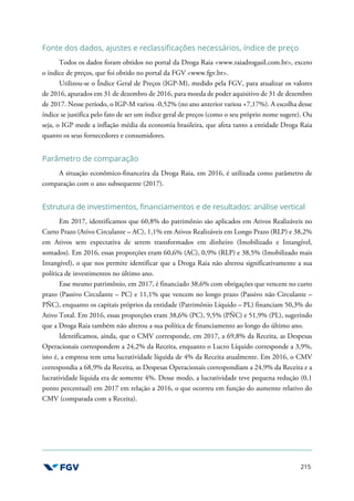 215
Fonte dos dados, ajustes e reclassificações necessários, índice de preço
Todos os dados foram obtidos no portal da Droga Raia <www.raiadrogasil.com.br>, exceto
o índice de preços, que foi obtido no portal da FGV <www.fgv.br>.
Utilizou-se o Índice Geral de Preços (IGP-M), medido pela FGV, para atualizar os valores
de 2016, apurados em 31 de dezembro de 2016, para moeda de poder aquisitivo de 31 de dezembro
de 2017. Nesse período, o IGP-M variou -0,52% (no ano anterior variou +7,17%). A escolha desse
índice se justifica pelo fato de ser um índice geral de preços (como o seu próprio nome sugere). Ou
seja, o IGP mede a inflação média da economia brasileira, que afeta tanto a entidade Droga Raia
quanto os seus fornecedores e consumidores.
Parâmetro de comparação
A situação econômico-financeira da Droga Raia, em 2016, é utilizada como parâmetro de
comparação com o ano subsequente (2017).
Estrutura de investimentos, financiamentos e de resultados: análise vertical
Em 2017, identificamos que 60,8% do patrimônio são aplicados em Ativos Realizáveis no
Curto Prazo (Ativo Circulante – AC), 1,1% em Ativos Realizáveis em Longo Prazo (RLP) e 38,2%
em Ativos sem expectativa de serem transformados em dinheiro (Imobilizado e Intangível,
somados). Em 2016, essas proporções eram 60,6% (AC), 0,9% (RLP) e 38,5% (Imobilizado mais
Intangível), o que nos permite identificar que a Droga Raia não alterou significativamente a sua
política de investimentos no último ano.
Esse mesmo patrimônio, em 2017, é financiado 38,6% com obrigações que vencem no curto
prazo (Passivo Circulante – PC) e 11,1% que vencem no longo prazo (Passivo não Circulante –
PÑC), enquanto os capitais próprios da entidade (Patrimônio Líquido – PL) financiam 50,3% do
Ativo Total. Em 2016, essas proporções eram 38,6% (PC), 9,5% (PÑC) e 51,9% (PL), sugerindo
que a Droga Raia também não alterou a sua política de financiamento ao longo do último ano.
Identificamos, ainda, que o CMV corresponde, em 2017, a 69,8% da Receita, as Despesas
Operacionais correspondem a 24,2% da Receita, enquanto o Lucro Líquido corresponde a 3,9%,
isto é, a empresa tem uma lucratividade líquida de 4% da Receita atualmente. Em 2016, o CMV
correspondia a 68,9% da Receita, as Despesas Operacionais correspondiam a 24,9% da Receita e a
lucratividade líquida era de somente 4%. Desse modo, a lucratividade teve pequena redução (0,1
ponto percentual) em 2017 em relação a 2016, o que ocorreu em função do aumento relativo do
CMV (comparada com a Receita).
 