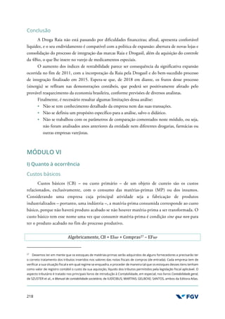 218
Conclusão
A Droga Raia não está passando por dificuldades financeiras; afinal, apresenta confortável
liquidez, e o seu endividamento é compatível com a política de expansão: abertura de novas lojas e
consolidação do processo de integração das marcas Raia e Drogasil, além da aquisição do controle
da 4Bio, o que lhe insere no varejo de medicamentos especiais.
O aumento dos índices de rentabilidade parece ser consequência da significativa expansão
ocorrida no fim de 2011, com a incorporação da Raia pela Drogasil e do bem-sucedido processo
de integração finalizado em 2015. Espera-se que, de 2018 em diante, os frutos desse processo
(sinergia) se reflitam nas demonstrações contábeis, que poderá ser positivamente afetado pelo
provável reaquecimento da economia brasileira, conforme previsões de diversos analistas.
Finalmente, é necessário ressaltar algumas limitações dessa análise:
Não se tem conhecimento detalhado da empresa nem das suas transações.
Não se definiu um propósito específico para a análise, salvo o didático.
Não se trabalhou com os parâmetros de comparação comentados neste módulo, ou seja,
não foram analisados anos anteriores da entidade nem diferentes drogarias, farmácias ou
outras empresas varejistas.
MÓDULO VI
I) Quanto à ocorrência
Custos básicos
Custos básicos (CB) – ou custo primário – de um objeto de custeio são os custos
relacionados, exclusivamente, com o consumo das matérias-primas (MP) ou dos insumos.
Considerando uma empresa cuja principal atividade seja a fabricação de produtos
industrializados – portanto, uma indústria –, a matéria-prima consumida corresponde ao custo
básico, porque não haverá produto acabado se não houver matéria-prima a ser transformada. O
custo básico tem esse nome uma vez que consumir matéria-prima é condição sine qua non para
ter o produto acabado no fim do processo produtivo.
Algebricamente, CB = EIMP + Compras27 – EFMP
27
Devemos ter em mente que os estoques de matérias-primas serão adquiridos de alguns fornecedores e precisarão ter
o correto tratamento dos tributos inseridos nos valores das notas fiscais de compras (de entrada). Cada empresa tem de
verificar a sua situação fiscal e em qual regime se enquadra, e proceder de maneira tal que os estoques desses itens tenham
como valor de registro contábil o custo da sua aquisição, líquido dos tributos permitidos pela legislação fiscal aplicável. O
aspecto tributário é tratado nos principais livros de introdução à Contabilidade, em especial, nos livros Contabilidade geral,
de SZUSTER et al., e Manual de contabilidade societária, de IUDÍCIBUS; MARTINS; GELBCKE; SANTOS, ambos da Editora Atlas.
 