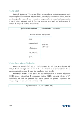 220
Custo fabril
Custos de fabricação (CFa) – ou custo fabril – correspondem ao somatório de todos os custos
incorridos pela indústria em dado período, isto é, o somatório dos custos básicos com os custos de
transformação. Em outras palavras, é o somatório dos gastos relativos à matéria-prima consumida,
à mão de obra e aos gastos gerais de fabricação incorridos no período, independentemente da
variação de estoque de produtos em elaboração.
Algebricamente, CFa = CB + CTr, ou CFa = EFPP – EIPP + CPF.
estoque produtos em processo
EI PP
produtos
fabricados
MP consumida
mão de obra
outros custos
EF PP
Custo dos produtos fabricados
Custos dos produtos fabricados (CPF) correspondem ao custo fabril (CFa) ajustado pela
variação de estoque de produtos em elaboração. É o custo alocado aos produtos terminados no
período, independentemente de terem sido iniciados em outro período.
Dessa forma, o CPF é o custo fabril (CFa) mais o estoque inicial de produtos em processo
(EIPP), menos o estoque final de produtos em processo (EFPP). Em outras palavras, o CPF
corresponde ao valor dos produtos que ficaram prontos no período, disponíveis para
comercialização ou armazenamento e posterior venda.
Algebricamente, CPF = EIPP + CFa – EFPP.
 