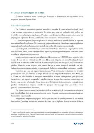 222
II) Outras classificações de custos
É comum encontrar outras classificações de custos na literatura de microeconomia e nas
empresas. Vejamos algumas delas:
Custo irrecuperável
Em Economia, custos irrecuperáveis – também chamados de custos afundados (sunk costs)
– são recursos empregados na construção de ativos que, uma vez realizados, não podem ser
revertidos em qualquer grau significante. Ou seja, o custo de oportunidade desses recursos, uma vez
empregados, é próximo de zero. Geralmente, estão associados a ativos específicos.28
O custo irrecuperável é aquela aplicação de recurso realizada no passado da qual se esperava
a geração de benefícios futuros. No entanto, no presente não mais se vislumbra a sua potencialidade
de geração de benefícios futuros, embora ainda não tenha sido totalmente amortizada.
De modo geral, contabilmente, o custo irrecuperável está relacionado à aquisição de ativos
não circulantes, isto é, custo cujo benefício é esperado para um período superior a um ano, como
tecnologia, máquinas e equipamentos.
Imagine que uma empresa tenha adquirido, há três anos, por $ 100.000, uma máquina cujo
tempo de vida útil era estimado em 10 anos. Hoje, essa máquina está contabilizada pelo valor
líquido de $ 70.000 ($ 100.000 menos $ 30.000 de depreciação). Ocorre que o preço de venda do
produto fabricado nessa máquina está menor do que o custo marginal (variável), ou seja,
independentemente da depreciação, a empresa perde dinheiro a cada unidade produzida e vendida.
Considere que você seja o gestor dessa empresa. Você continuaria produzindo esse produto
por mais sete anos, até terminar o tempo de vida útil da máquina? Certamente, não! Afinal, os
$ 70.000 de valor líquido da máquina correspondem a custos irrecuperáveis, pois já foram
incorridos – e até pagos – no passado, e não há nada que se possa fazer, nem no presente nem no
futuro, para reverter tal situação. Dessa forma, a melhor decisão é descontinuar a produção desse
produto e desfazer-se da máquina – vender por qualquer valor ou jogar fora –, de modo a evitar
perdas a cada nova unidade produzida.
Em alguns casos, os custos irrecuperáveis podem ser aplicações de recursos não reconhecidas
pela Contabilidade Societária como Ativo, mas como Despesa, como gastos com capacitação de
funcionários e publicidade.
Imagine uma empresa que pagou $ 20.000 por um curso de aperfeiçoamento do seu melhor
funcionário. Quando o funcionário retornou do curso, com o diploma, descobriu-se que ele havia
28
Ativos específicos são aqueles que, quando aplicados na situação para a qual foram projetados, auferem renda superior
a qualquer situação alternativa. O grau de especificidade do ativo é função da diferença de renda auferida entre a aplicação
original e a melhor aplicação alternativa.
 