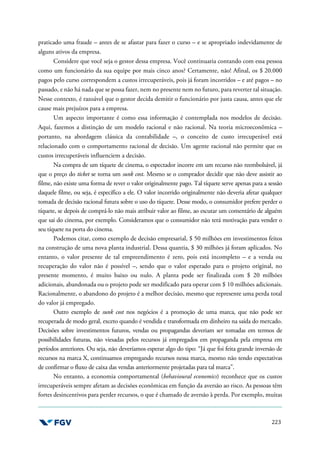 223
praticado uma fraude – antes de se afastar para fazer o curso – e se apropriado indevidamente de
alguns ativos da empresa.
Considere que você seja o gestor dessa empresa. Você continuaria contando com essa pessoa
como um funcionário da sua equipe por mais cinco anos? Certamente, não! Afinal, os $ 20.000
pagos pelo curso correspondem a custos irrecuperáveis, pois já foram incorridos – e até pagos – no
passado, e não há nada que se possa fazer, nem no presente nem no futuro, para reverter tal situação.
Nesse contexto, é razoável que o gestor decida demitir o funcionário por justa causa, antes que ele
cause mais prejuízos para a empresa.
Um aspecto importante é como essa informação é contemplada nos modelos de decisão.
Aqui, fazemos a distinção de um modelo racional e não racional. Na teoria microeconômica –
portanto, na abordagem clássica da contabilidade –, o conceito de custo irrecuperável está
relacionado com o comportamento racional de decisão. Um agente racional não permite que os
custos irrecuperáveis influenciem a decisão.
Na compra de um tíquete de cinema, o espectador incorre em um recurso não reembolsável, já
que o preço do ticket se torna um sunk cost. Mesmo se o comprador decidir que não deve assistir ao
filme, não existe uma forma de rever o valor originalmente pago. Tal tíquete serve apenas para a sessão
daquele filme, ou seja, é específico a ele. O valor incorrido originalmente não deveria afetar qualquer
tomada de decisão racional futura sobre o uso do tíquete. Desse modo, o consumidor prefere perder o
tíquete, se depois de comprá-lo não mais atribuir valor ao filme, ao escutar um comentário de alguém
que sai do cinema, por exemplo. Consideramos que o consumidor não terá motivação para vender o
seu tíquete na porta do cinema.
Podemos citar, como exemplo de decisão empresarial, $ 50 milhões em investimentos feitos
na construção de uma nova planta industrial. Dessa quantia, $ 30 milhões já foram aplicados. No
entanto, o valor presente de tal empreendimento é zero, pois está incompleto – e a venda ou
recuperação do valor não é possível –, sendo que o valor esperado para o projeto original, no
presente momento, é muito baixo ou nulo. A planta pode ser finalizada com $ 20 milhões
adicionais, abandonada ou o projeto pode ser modificado para operar com $ 10 milhões adicionais.
Racionalmente, o abandono do projeto é a melhor decisão, mesmo que represente uma perda total
do valor já empregado.
Outro exemplo de sunk cost nos negócios é a promoção de uma marca, que não pode ser
recuperada de modo geral, exceto quando é vendida e transformada em dinheiro na saída do mercado.
Decisões sobre investimentos futuros, vendas ou propagandas deveriam ser tomadas em termos de
possibilidades futuras, não viesadas pelos recursos já empregados em propaganda pela empresa em
períodos anteriores. Ou seja, não deveríamos esperar algo do tipo: “Já que foi feita grande inversão de
recursos na marca X, continuamos empregando recursos nessa marca, mesmo não tendo expectativas
de confirmar o fluxo de caixa das vendas anteriormente projetadas para tal marca”.
No entanto, a economia comportamental (behavioural economics) reconhece que os custos
irrecuperáveis sempre afetam as decisões econômicas em função da aversão ao risco. As pessoas têm
fortes desincentivos para perder recursos, o que é chamado de aversão à perda. Por exemplo, muitas
 