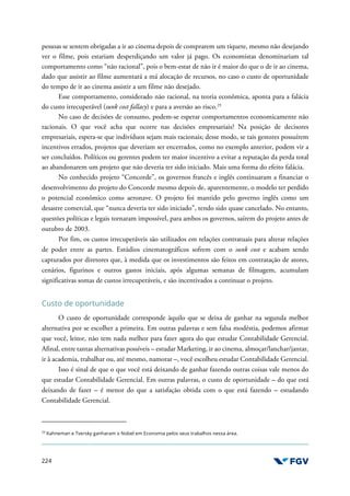 224
pessoas se sentem obrigadas a ir ao cinema depois de comprarem um tíquete, mesmo não desejando
ver o filme, pois estariam desperdiçando um valor já pago. Os economistas denominariam tal
comportamento como “não racional”, pois o bem-estar de não ir é maior do que o de ir ao cinema,
dado que assistir ao filme aumentará a má alocação de recursos, no caso o custo de oportunidade
do tempo de ir ao cinema assistir a um filme não desejado.
Esse comportamento, considerado não racional, na teoria econômica, aponta para a falácia
do custo irrecuperável (sunk cost fallacy) e para a aversão ao risco.29
No caso de decisões de consumo, podem-se esperar comportamentos economicamente não
racionais. O que você acha que ocorre nas decisões empresariais? Na posição de decisores
empresariais, espera-se que indivíduos sejam mais racionais; desse modo, se tais gestores possuírem
incentivos errados, projetos que deveriam ser encerrados, como no exemplo anterior, podem vir a
ser concluídos. Políticos ou gerentes podem ter maior incentivo a evitar a reputação da perda total
ao abandonarem um projeto que não deveria ter sido iniciado. Mais uma forma do efeito falácia.
No conhecido projeto “Concorde”, os governos francês e inglês continuaram a financiar o
desenvolvimento do projeto do Concorde mesmo depois de, aparentemente, o modelo ter perdido
o potencial econômico como aeronave. O projeto foi mantido pelo governo inglês como um
desastre comercial, que “nunca deveria ter sido iniciado”, tendo sido quase cancelado. No entanto,
questões políticas e legais tornaram impossível, para ambos os governos, saírem do projeto antes de
outubro de 2003.
Por fim, os custos irrecuperáveis são utilizados em relações contratuais para alterar relações
de poder entre as partes. Estúdios cinematográficos sofrem com o sunk cost e acabam sendo
capturados por diretores que, à medida que os investimentos são feitos em contratação de atores,
cenários, figurinos e outros gastos iniciais, após algumas semanas de filmagem, acumulam
significativas somas de custos irrecuperáveis, e são incentivados a continuar o projeto.
Custo de oportunidade
O custo de oportunidade corresponde àquilo que se deixa de ganhar na segunda melhor
alternativa por se escolher a primeira. Em outras palavras e sem falsa modéstia, podemos afirmar
que você, leitor, não tem nada melhor para fazer agora do que estudar Contabilidade Gerencial.
Afinal, entre tantas alternativas possíveis – estudar Marketing, ir ao cinema, almoçar/lanchar/jantar,
ir à academia, trabalhar ou, até mesmo, namorar –, você escolheu estudar Contabilidade Gerencial.
Isso é sinal de que o que você está deixando de ganhar fazendo outras coisas vale menos do
que estudar Contabilidade Gerencial. Em outras palavras, o custo de oportunidade – do que está
deixando de fazer – é menor do que a satisfação obtida com o que está fazendo – estudando
Contabilidade Gerencial.
29
Kahneman e Tversky ganharam o Nobel em Economia pelos seus trabalhos nessa área.
 