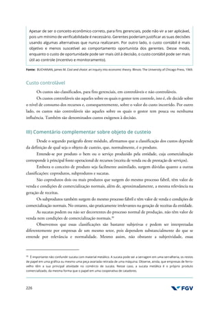 226
Apesar de ser o conceito econômico correto, para fins gerenciais, pode não vir a ser aplicável,
pois um mínimo de verificabilidade é necessário. Gerentes poderiam justificar as suas decisões
usando algumas alternativas que nunca realizaram. Por outro lado, o custo contábil é mais
objetivo e menos suscetível ao comportamento oportunista dos gerentes. Desse modo,
enquanto o custo de oportunidade pode ser mais útil à decisão, o custo contábil pode ser mais
útil ao controle (incentivo e monitoramento).
Fonte: BUCHANAN, James M. Cost and choice: an inquiry into economic theory. Illinois: The University of Chicago Press, 1969.
Custo controlável
Os custos são classificados, para fins gerenciais, em controláveis e não controláveis.
Os custos controláveis são aqueles sobre os quais o gestor tem controle, isto é, ele decide sobre
o nível de consumo dos recursos e, consequentemente, sobre o valor do custo incorrido. Por outro
lado, os custos não controláveis são aqueles sobre os quais o gestor tem pouca ou nenhuma
influência. Também são denominados custos exógenos à decisão.
III) Comentário complementar sobre objeto de custeio
Desde o segundo parágrafo deste módulo, afirmamos que a classificação dos custos depende
da definição de qual seja o objeto de custeio, que, normalmente, é o produto.
Entende-se por produto o bem ou o serviço produzido pela entidade, cuja comercialização
corresponde à principal fonte operacional de recursos (receita de venda ou de prestação de serviços).
Embora o conceito de produto seja facilmente assimilado, surgem dúvidas quanto a outras
classificações: coprodutos, subprodutos e sucatas.
São coprodutos dois ou mais produtos que surgem do mesmo processo fabril, têm valor de
venda e condições de comercialização normais, além de, aproximadamente, a mesma relevância na
geração de receitas.
Os subprodutos também surgem do mesmo processo fabril e têm valor de venda e condições de
comercialização normais. No entanto, são praticamente irrelevantes na geração de receitas da entidade.
As sucatas podem ou não ser decorrentes do processo normal de produção, não têm valor de
venda nem condições de comercialização normais.30
Observemos que essas classificações são bastante subjetivas e podem ser interpretadas
diferentemente por empresas de um mesmo setor, pois dependem substancialmente do que se
entende por relevância e normalidade. Mesmo assim, não obstante a subjetividade, essas
30
É importante não confundir sucata com material metálico. A sucata pode ser a serragem em uma serralheria, os restos
de papel em uma gráfica ou mesmo uma peça avariada retirada de uma máquina. Observe, ainda, que empresas de ferro-
velho têm a sua principal atividade no comércio de sucata. Nesse caso, a sucata metálica é o próprio produto
comercializado, da mesma forma que o papel em uma cooperativa de catadores.
 