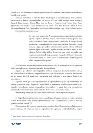 227
classificações são fundamentais na apuração dos custos dos produtos, pois influenciam a definição
do objeto de custeio.
Antes de analisarmos os impactos dessas classificações na contabilidade de custos, vejamos
um exemplo: a Sococo, empresa fundada em Maceió (AL), em 1966, produz e vende: bebidas –
Água de Coco Sococo e Sococo Mais; coco em flocos – Flococo, Sweet Floco e Sweet Floco
Queimado; coco ralado – Coco Ralado Sococo e Sweet Coco; doce de coco – Doce de Coco
Cremoso e Doce de Coco Queimado; e leite de coco – Leite de Coco Light e Leite de Coco Sococo.
No seu site, a Sococo apresenta:
Do coco, tudo se aproveita. A camada externa serve para fabricar substrato
agrícola, capachos, brochas, escovas, estofamentos e tecidos grossos para
sacos. A casca dura é usada no artesanato e como fonte de energia térmica
(combustível para caldeiras). As partes comestíveis do fruto são: a polpa
branca e a água, que podem ser consumidas quando o fruto ainda está
verde ou depois de maduro. Da polpa madura, extraem-se o leite, o coco
ralado, o farelo e o óleo. O leite de coco e o coco ralado são usados para
preparar uma infinidade de pratos doces e salgados. O farelo é destinado
ao consumo animal. O óleo é usado na alimentação e na fabricação de
sabão, cosméticos, detergentes.31
Desse exemplo, mesmo sem conhecer a dinâmica da linha de produção da Sococo, podemos
inferir que tudo o que a Sococo comercializa são coprodutos.
Digamos que a Sococo também produza farelo de coco para ração animal. Embora certa, a
sua comercialização seria restrita aos produtores rurais cujas fazendas sejam localizadas aos arredores
do seu parque fabril, de modo que a sua receita seria irrelevante – nesse caso, o farelo é um
subproduto.
Digamos, ainda, que a casca seja aproveitada da seguinte forma: a palha seja transformada em
escovas e vassouras para a limpeza do parque fabril, e o excedente vendido para artesãos locais,
quando eventualmente surjam compradores interessados, e a casca dura seja integralmente
aproveitada como combustível para as caldeiras. Nesse caso, a casca é uma sucata.
No que tange à apuração dos custos, essas classificações têm os seguintes impactos:
d) Os produtos recebem os seus custos normalmente. Quando a empresa os vende, reconhece
o fruto da sua venda como Receitas Operacionais de Venda (Receita Bruta) e, ainda, a baixa do
produto vendido como CPV.
Os coprodutos têm o mesmo tratamento dos produtos. Especificamente com relação aos seus
custos comuns, até a fase em que os coprodutos são separados e individualizados, surgem
31
Disponível em: <www.sococo.com.br>. Acesso em: 10 mar. 2007.
 