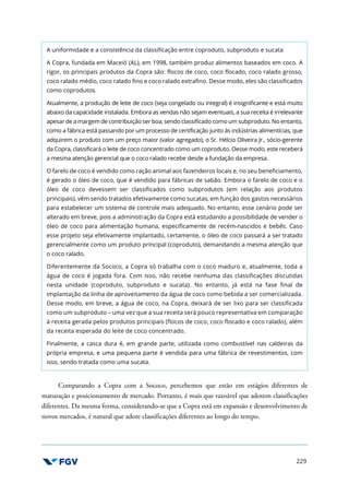 229
A uniformidade e a consistência da classificação entre coproduto, subproduto e sucata
A Copra, fundada em Maceió (AL), em 1998, também produz alimentos baseados em coco. A
rigor, os principais produtos da Copra são: flocos de coco, coco flocado, coco ralado grosso,
coco ralado médio, coco ralado fino e coco ralado extrafino. Desse modo, eles são classificados
como coprodutos.
Atualmente, a produção de leite de coco (seja congelado ou integral) é insignificante e está muito
abaixo da capacidade instalada. Embora as vendas não sejam eventuais, a sua receita é irrelevante
apesar de a margem de contribuição ser boa, sendo classificado como um subproduto. No entanto,
como a fábrica está passando por um processo de certificação junto às indústrias alimentícias, que
adquirem o produto com um preço maior (valor agregado), o Sr. Hélcio Oliveira Jr., sócio-gerente
da Copra, classificará o leite de coco concentrado como um coproduto. Desse modo, este receberá
a mesma atenção gerencial que o coco ralado recebe desde a fundação da empresa.
O farelo de coco é vendido como ração animal aos fazendeiros locais e, no seu beneficiamento,
é gerado o óleo de coco, que é vendido para fábricas de sabão. Embora o farelo de coco e o
óleo de coco devessem ser classificados como subprodutos (em relação aos produtos
principais), vêm sendo tratados efetivamente como sucatas, em função dos gastos necessários
para estabelecer um sistema de controle mais adequado. No entanto, esse cenário pode ser
alterado em breve, pois a administração da Copra está estudando a possibilidade de vender o
óleo de coco para alimentação humana, especificamente de recém-nascidos e bebês. Caso
esse projeto seja efetivamente implantado, certamente, o óleo de coco passará a ser tratado
gerencialmente como um produto principal (coproduto), demandando a mesma atenção que
o coco ralado.
Diferentemente da Sococo, a Copra só trabalha com o coco maduro e, atualmente, toda a
água de coco é jogada fora. Com isso, não recebe nenhuma das classificações discutidas
nesta unidade (coproduto, subproduto e sucata). No entanto, já está na fase final de
implantação da linha de aproveitamento da água de coco como bebida a ser comercializada.
Desse modo, em breve, a água de coco, na Copra, deixará de ser lixo para ser classificada
como um subproduto – uma vez que a sua receita será pouco representativa em comparação
à receita gerada pelos produtos principais (flocos de coco, coco flocado e coco ralado), além
da receita esperada do leite de coco concentrado.
Finalmente, a casca dura é, em grande parte, utilizada como combustível nas caldeiras da
própria empresa, e uma pequena parte é vendida para uma fábrica de revestimentos, com
isso, sendo tratada como uma sucata.
Comparando a Copra com a Sococo, percebemos que estão em estágios diferentes de
maturação e posicionamento de mercado. Portanto, é mais que razoável que adotem classificações
diferentes. Da mesma forma, considerando-se que a Copra está em expansão e desenvolvimento de
novos mercados, é natural que adote classificações diferentes ao longo do tempo.
 