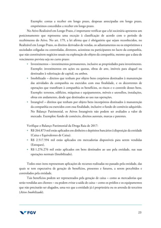 23
Exemplo: contas a receber em longo prazo, despesas antecipadas em longo prazo,
empréstimos concedidos a receber em longo prazo.
No Ativo Realizável em Longo Prazo, é importante verificar que a lei societária apresenta um
posicionamento que representa uma exceção à classificação de acordo com o período de
recebimento do Ativo. No art. 179, a lei afirma que é obrigatório que sejam reconhecidos, no
Realizável em Longo Prazo, os direitos derivados de vendas, os adiantamentos ou os empréstimos a
sociedades coligadas ou controladas, diretores, acionistas ou participantes no lucro da companhia,
que não constituírem negócios usuais na exploração do objeto da companhia, mesmo que a data de
vencimento prevista seja no curto prazo:
Investimentos – investimentos permanentes, inclusive as propriedades para investimento.
Exemplo: investimentos em ações ou quotas, obras de arte, imóveis para aluguel ou
destinados à valorização de capital, ou ambos.
Imobilizado – direitos que tenham por objeto bens corpóreos destinados à manutenção
das atividades da companhia ou exercidos com essa finalidade, e os decorrentes de
operações que transfiram à companhia os benefícios, os riscos e o controle desses bens.
Exemplo: terrenos, edifícios, máquinas e equipamentos, móveis e utensílios, instalações,
obras em andamento, desde que destinados ao uso nas operações.
Intangível – direitos que tenham por objeto bens incorpóreos destinados à manutenção
da companhia ou exercidos com essa finalidade, inclusive o fundo de comércio adquirido.
No Balanço Patrimonial, os Ativos Intangíveis não podem ser avaliados a valor de
mercado. Exemplos: fundo de comércio, direitos autorais, marcas e patentes.
Verifique o Balanço Patrimonial da Droga Raia de 2017:
R$ 264.873 mil estão aplicados em dinheiro e depósitos bancários à disposição da entidade
(Caixa e Equivalentes de Caixa).
R$ 2.517.594 mil estão aplicados em mercadorias disponíveis para serem vendidas
(Estoques).
R$ 1.276.276 mil estão aplicados em bens destinados ao uso pela entidade, nas suas
operações normais (Imobilizado).
Todos esses itens representam aplicações de recursos realizadas no passado pela entidade, das
quais se tem expectativa de geração de benefícios, presentes e futuros, a serem percebidos e
controlados pela entidade.
Tais benefícios podem ser representados pela geração de caixa – como as mercadorias que
serão vendidas aos clientes – ou podem evitar a saída de caixa – como os prédios e os equipamentos
que não precisarão ser alugados, uma vez que a entidade já é proprietária ou os arrenda de terceiros
(Ativo Imobilizado).
 