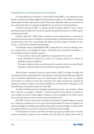 230
IV) Método de custeio baseado em atividades
O Custeio Baseado em Atividades, ou Activity Based Costing (ABC), é um método de custeio
baseado na análise das atividades significativas desenvolvidas na empresa. Visa a eliminar as limitações
impostas pelos métodos tradicionais de custeio (Custeio por Absorção), criados em uma época em
que a mão de obra direta era a parcela mais significativa na estrutura dos custos dos produtos.
O objetivo principal do ABC é a alocação racional dos gastos indiretos a bens e serviços
produzidos, proporcionando um controle mais apurado dos gastos da empresa e um melhor suporte
nas decisões gerenciais.
Podemos inferir que o ABC pode ser adotado nas áreas administrativas e comerciais da
empresa da mesma forma que é empregado na área de produção, iniciando pela análise da estrutura
dos gastos dessas áreas com a determinação dos fatores que deram origem à demanda dos seus
serviços – em função das atividades desempenhadas.
Considerando a maior complexidade do ABC, comparado com o custeio por absorção, antes
que a empresa altere a metodologia de custeio – da absorção para o baseado em atividades –, é
recomendável considerar as seguintes questões:
O custo indireto é uma parcela significativa na composição do custo total?
Existe diversidade de produtos ou serviços com variação relevante nos volumes de
produção ou processo produtivo?
É comum a empresa receber encomendas especiais nas quais o volume ou as especificações
do produto variam de acordo com determinações impostas pelo cliente?
Antes de alterar o método de custeio em vistas a adotar o ABC, é necessário investigar essas
três questões. Sendo as respostas positivas, é provável que o custo de adoção do ABC seja compatível
com os benefícios informacionais que esse método gerará. Desse modo, antes de qualquer
reestruturação no método de custeio, faz-se necessária uma análise minuciosa das operações da
empresa no sentido de conhecer as atividades significativas, concluindo sobre a adequação ou não
da implantação e da operacionalização do custeio ABC.
Atividade é definida como uma conjugação coordenada de recursos – por exemplo, a mão de
obra, o material, a tecnologia e o ambiente – inseridos na gestão total da empresa. O produto de
uma atividade deverá estar sempre ligado à satisfação de uma necessidade de um cliente interno
(outro setor da empresa) ou de um cliente externo (consumidor final).
Pelo ABC, os valores dos recursos consumidos são alocados às atividades (objetos de custeio
da 1ª etapa) que consomem tais recursos, por meio de direcionadores de custos. Em seguida, tais
valores acumulados às atividades, que já podemos denominar custos das atividades, são direcionados
aos produtos (objetos de custeio da 2ª etapa) que se beneficiam dessas atividades.
Os direcionadores de custos (cost drivers) são fatores que geram ou influenciam o nível dos
recursos consumidos ou gastos de uma atividade ou de um objeto de custeio. Desse modo, os
 