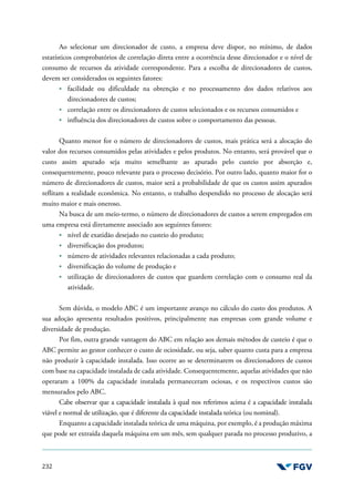 232
Ao selecionar um direcionador de custo, a empresa deve dispor, no mínimo, de dados
estatísticos comprobatórios de correlação direta entre a ocorrência desse direcionador e o nível de
consumo de recursos da atividade correspondente. Para a escolha de direcionadores de custos,
devem ser considerados os seguintes fatores:
facilidade ou dificuldade na obtenção e no processamento dos dados relativos aos
direcionadores de custos;
correlação entre os direcionadores de custos selecionados e os recursos consumidos e
influência dos direcionadores de custos sobre o comportamento das pessoas.
Quanto menor for o número de direcionadores de custos, mais prática será a alocação do
valor dos recursos consumidos pelas atividades e pelos produtos. No entanto, será provável que o
custo assim apurado seja muito semelhante ao apurado pelo custeio por absorção e,
consequentemente, pouco relevante para o processo decisório. Por outro lado, quanto maior for o
número de direcionadores de custos, maior será a probabilidade de que os custos assim apurados
reflitam a realidade econômica. No entanto, o trabalho despendido no processo de alocação será
muito maior e mais oneroso.
Na busca de um meio-termo, o número de direcionadores de custos a serem empregados em
uma empresa está diretamente associado aos seguintes fatores:
nível de exatidão desejado no custeio do produto;
diversificação dos produtos;
número de atividades relevantes relacionadas a cada produto;
diversificação do volume de produção e
utilização de direcionadores de custos que guardem correlação com o consumo real da
atividade.
Sem dúvida, o modelo ABC é um importante avanço no cálculo do custo dos produtos. A
sua adoção apresenta resultados positivos, principalmente nas empresas com grande volume e
diversidade de produção.
Por fim, outra grande vantagem do ABC em relação aos demais métodos de custeio é que o
ABC permite ao gestor conhecer o custo de ociosidade, ou seja, saber quanto custa para a empresa
não produzir à capacidade instalada. Isso ocorre ao se determinarem os direcionadores de custos
com base na capacidade instalada de cada atividade. Consequentemente, aquelas atividades que não
operaram a 100% da capacidade instalada permaneceram ociosas, e os respectivos custos são
mensurados pelo ABC.
Cabe observar que a capacidade instalada à qual nos referimos acima é a capacidade instalada
viável e normal de utilização, que é diferente da capacidade instalada teórica (ou nominal).
Enquanto a capacidade instalada teórica de uma máquina, por exemplo, é a produção máxima
que pode ser extraída daquela máquina em um mês, sem qualquer parada no processo produtivo, a
 