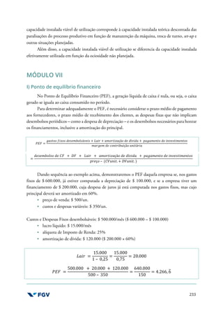 233
capacidade instalada viável de utilização corresponde à capacidade instalada teórica descontada das
paralisações do processo produtivo em função de manutenção da máquina, troca de turno, set-up e
outras situações planejadas.
Além disso, a capacidade instalada viável de utilização se diferencia da capacidade instalada
efetivamente utilizada em função da ociosidade não planejada.
MÓDULO VII
I) Ponto de equilíbrio financeiro
No Ponto de Equilíbrio Financeiro (PEF), a geração líquida de caixa é nula, ou seja, o caixa
gerado se iguala ao caixa consumido no período.
Para determinar adequadamente o PEF, é necessário considerar o prazo médio de pagamento
aos fornecedores, o prazo médio de recebimento dos clientes, as despesas fixas que não implicam
desembolsos periódicos – como a despesa de depreciação – e os desembolsos necessários para honrar
os financiamentos, inclusive a amortização do principal.
'(= =
-./01/ 2341/ O7/7591L/áb73/ + K.36 + .51603c.çã1 O7 Oíb3O. + ?.-.57+01 O7 3+b7/0357+01/
5.6-75 O7 81+0639*3çã1 *+30á63.
=
O7/7591L/1 O7 )= + >= + K.36 + .51603c.çã1 O7 Oíb3O. + ?.-.57+01 O7 3+b7/0357+01/
?67ç1 – ()@*+30. + >@*+30. )
Dando sequência ao exemplo acima, demonstraremos o PEF daquela empresa se, nos gastos
fixos de $ 600.000, já estiver computada a depreciação de $ 100.000, e se a empresa tiver um
financiamento de $ 200.000, cuja despesa de juros já está computada nos gastos fixos, mas cujo
principal deverá ser amortizado em 60%.
preço de venda: $ 500/un.
custos e despesas variáveis: $ 350/un.
Custos e Despesas Fixos desembolsáveis: $ 500.000/mês ($ 600.000 – $ 100.000)
lucro líquido: $ 15.000/mês
alíquota de Imposto de Renda: 25%
amortização de dívida: $ 120.000 ($ 200.000 × 60%)
K.36 =
15.000
1 – 0,25
=
15.000
0,75
= 20.000
'(= =
500.000 + 20.000 + 120.000
500 – 350
=
640.000
150
= 4.266, 6
X
 