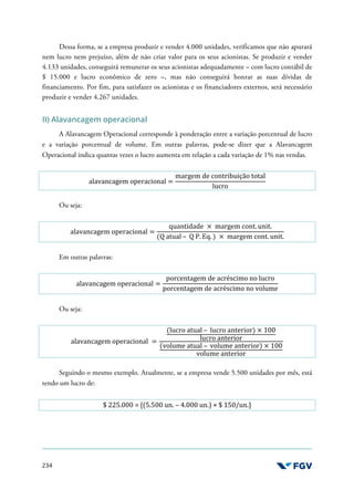 234
Dessa forma, se a empresa produzir e vender 4.000 unidades, verificamos que não apurará
nem lucro nem prejuízo, além de não criar valor para os seus acionistas. Se produzir e vender
4.133 unidades, conseguirá remunerar os seus acionistas adequadamente – com lucro contábil de
$ 15.000 e lucro econômico de zero –, mas não conseguirá honrar as suas dívidas de
financiamento. Por fim, para satisfazer os acionistas e os financiadores externos, será necessário
produzir e vender 4.267 unidades.
II) Alavancagem operacional
A Alavancagem Operacional corresponde à ponderação entre a variação porcentual de lucro
e a variação porcentual de volume. Em outras palavras, pode-se dizer que a Alavancagem
Operacional indica quantas vezes o lucro aumenta em relação a cada variação de 1% nas vendas.
alavancagem operacional =
margem de contribuição total
lucro
Ou seja:
alavancagem operacional =
quantidade × margem cont. unit.
(Q atual – Q P. Eq. ) × margem cont. unit.
Em outras palavras:
alavancagem operacional =
porcentagem de acréscimo no lucro
porcentagem de acréscimo no volume
Ou seja:
alavancagem operacional =
(lucro atual – lucro anterior) × 100
lucro anterior
(volume atual – volume anterior) × 100
volume anterior
Seguindo o mesmo exemplo. Atualmente, se a empresa vende 5.500 unidades por mês, está
tendo um lucro de:
$ 225.000 = [(5.500 un. – 4.000 un.) × $ 150/un.]
 