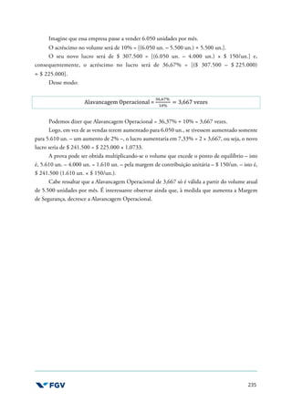 235
Imagine que essa empresa passe a vender 6.050 unidades por mês.
O acréscimo no volume será de 10% = [(6.050 un. – 5.500 un.) ÷ 5.500 un.].
O seu novo lucro será de $ 307.500 = [(6.050 un. – 4.000 un.) × $ 150/un.] e,
consequentemente, o acréscimo no lucro será de 36,67% = [($ 307.500 – $ 225.000)
÷ $ 225.000].
Desse modo:
Alavancagem Operacional =
fg,gh%
UW%
= 3,667 vezes
Podemos dizer que Alavancagem Operacional = 36,37% ÷ 10% = 3,667 vezes.
Logo, em vez de as vendas terem aumentado para 6.050 un., se tivessem aumentado somente
para 5.610 un. – um aumento de 2% –, o lucro aumentaria em 7,33% = 2 × 3,667, ou seja, o novo
lucro seria de $ 241.500 = $ 225.000 × 1,0733.
A prova pode ser obtida multiplicando-se o volume que excede o ponto de equilíbrio – isto
é, 5.610 un. – 4.000 un. = 1.610 un. – pela margem de contribuição unitária – $ 150/un. – isto é,
$ 241.500 (1.610 un. × $ 150/un.).
Cabe ressaltar que a Alavancagem Operacional de 3,667 só é válida a partir do volume atual
de 5.500 unidades por mês. É interessante observar ainda que, à medida que aumenta a Margem
de Segurança, decresce a Alavancagem Operacional.
 