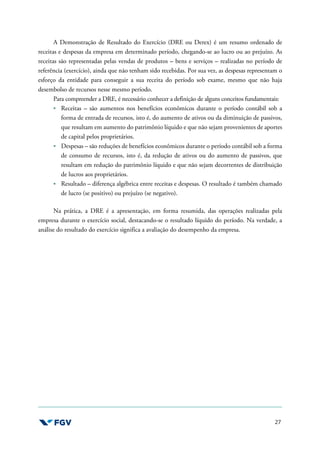 27
A Demonstração de Resultado do Exercício (DRE ou Derex) é um resumo ordenado de
receitas e despesas da empresa em determinado período, chegando-se ao lucro ou ao prejuízo. As
receitas são representadas pelas vendas de produtos – bens e serviços – realizadas no período de
referência (exercício), ainda que não tenham sido recebidas. Por sua vez, as despesas representam o
esforço da entidade para conseguir a sua receita do período sob exame, mesmo que não haja
desembolso de recursos nesse mesmo período.
Para compreender a DRE, é necessário conhecer a definição de alguns conceitos fundamentais:
Receitas – são aumentos nos benefícios econômicos durante o período contábil sob a
forma de entrada de recursos, isto é, do aumento de ativos ou da diminuição de passivos,
que resultam em aumento do patrimônio líquido e que não sejam provenientes de aportes
de capital pelos proprietários.
Despesas – são reduções de benefícios econômicos durante o período contábil sob a forma
de consumo de recursos, isto é, da redução de ativos ou do aumento de passivos, que
resultam em redução do patrimônio líquido e que não sejam decorrentes de distribuição
de lucros aos proprietários.
Resultado – diferença algébrica entre receitas e despesas. O resultado é também chamado
de lucro (se positivo) ou prejuízo (se negativo).
Na prática, a DRE é a apresentação, em forma resumida, das operações realizadas pela
empresa durante o exercício social, destacando-se o resultado líquido do período. Na verdade, a
análise do resultado do exercício significa a avaliação do desempenho da empresa.
 