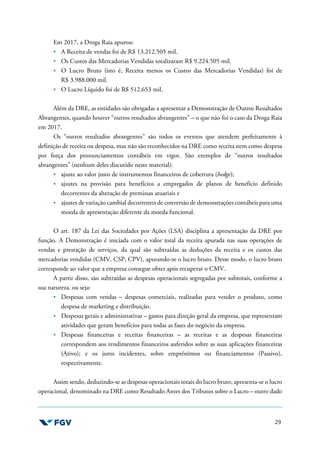 29
Em 2017, a Droga Raia apurou:
A Receita de vendas foi de R$ 13.212.505 mil.
Os Custos das Mercadorias Vendidas totalizaram R$ 9.224.505 mil.
O Lucro Bruto (isto é, Receita menos os Custos das Mercadorias Vendidas) foi de
R$ 3.988.000 mil.
O Lucro Líquido foi de R$ 512.653 mil.
Além da DRE, as entidades são obrigadas a apresentar a Demonstração de Outros Resultados
Abrangentes, quando houver “outros resultados abrangentes” – o que não foi o caso da Droga Raia
em 2017.
Os “outros resultados abrangentes” são todos os eventos que atendem perfeitamente à
definição de receita ou despesa, mas não são reconhecidos na DRE como receita nem como despesa
por força dos pronunciamentos contábeis em vigor. São exemplos de “outros resultados
abrangentes” (nenhum deles discutido neste material):
ajuste ao valor justo de instrumentos financeiros de cobertura (hedge);
ajustes na provisão para benefícios a empregados de planos de benefício definido
decorrentes da alteração de premissas atuariais e
ajustes de variação cambial decorrentes de conversão de demonstrações contábeis para uma
moeda de apresentação diferente da moeda funcional.
O art. 187 da Lei das Sociedades por Ações (LSA) disciplina a apresentação da DRE por
função. A Demonstração é iniciada com o valor total da receita apurada nas suas operações de
vendas e prestação de serviços, da qual são subtraídas as deduções da receita e os custos das
mercadorias vendidas (CMV, CSP, CPV), apurando-se o lucro bruto. Desse modo, o lucro bruto
corresponde ao valor que a empresa consegue obter após recuperar o CMV.
A partir disso, são subtraídas as despesas operacionais segregadas por subtotais, conforme a
sua natureza, ou seja:
Despesas com vendas – despesas comerciais, realizadas para vender o produto, como
despesa de marketing e distribuição.
Despesas gerais e administrativas – gastos para direção geral da empresa, que representam
atividades que geram benefícios para todas as fases do negócio da empresa.
Despesas financeiras e receitas financeiras – as receitas e as despesas financeiras
correspondem aos rendimentos financeiros auferidos sobre as suas aplicações financeiras
(Ativo); e os juros incidentes, sobre empréstimos ou financiamentos (Passivo),
respectivamente.
Assim sendo, deduzindo-se as despesas operacionais totais do lucro bruto, apresenta-se o lucro
operacional, denominado na DRE como Resultado Antes dos Tributos sobre o Lucro – outro dado
 
