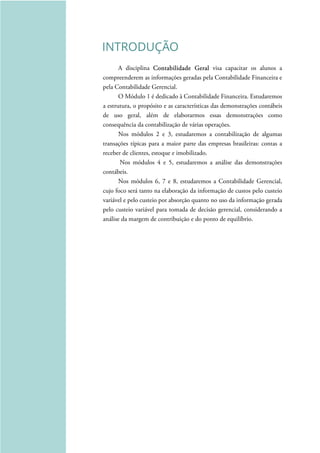 INTRODUÇÃO
A disciplina Contabilidade Geral visa capacitar os alunos a
compreenderem as informações geradas pela Contabilidade Financeira e
pela Contabilidade Gerencial.
O Módulo 1 é dedicado à Contabilidade Financeira. Estudaremos
a estrutura, o propósito e as características das demonstrações contábeis
de uso geral, além de elaborarmos essas demonstrações como
consequência da contabilização de várias operações.
Nos módulos 2 e 3, estudaremos a contabilização de algumas
transações típicas para a maior parte das empresas brasileiras: contas a
receber de clientes, estoque e imobilizado.
Nos módulos 4 e 5, estudaremos a análise das demonstrações
contábeis.
Nos módulos 6, 7 e 8, estudaremos a Contabilidade Gerencial,
cujo foco será tanto na elaboração da informação de custos pelo custeio
variável e pelo custeio por absorção quanto no uso da informação gerada
pelo custeio variável para tomada de decisão gerencial, considerando a
análise da margem de contribuição e do ponto de equilíbrio.
 