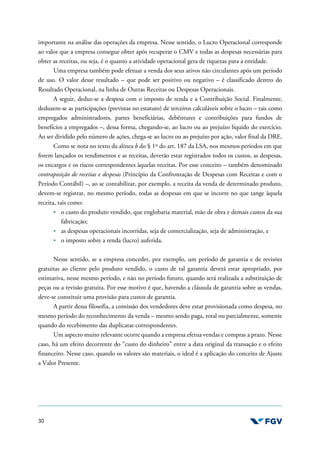 30
importante na análise das operações da empresa. Nesse sentido, o Lucro Operacional corresponde
ao valor que a empresa consegue obter após recuperar o CMV e todas as despesas necessárias para
obter as receitas, ou seja, é o quanto a atividade operacional gera de riquezas para a entidade.
Uma empresa também pode efetuar a venda dos seus ativos não circulantes após um período
de uso. O valor desse resultado – que pode ser positivo ou negativo – é classificado dentro do
Resultado Operacional, na linha de Outras Receitas ou Despesas Operacionais.
A seguir, deduz-se a despesa com o imposto de renda e a Contribuição Social. Finalmente,
deduzem-se as participações (previstas no estatuto) de terceiros calculáveis sobre o lucro – tais como
empregados administradores, partes beneficiárias, debêntures e contribuições para fundos de
benefícios a empregados –, dessa forma, chegando-se, ao lucro ou ao prejuízo líquido do exercício.
Ao ser dividido pelo número de ações, chega-se ao lucro ou ao prejuízo por ação, valor final da DRE.
Como se nota no texto da alínea b do § 1º do art. 187 da LSA, nos mesmos períodos em que
forem lançados os rendimentos e as receitas, deverão estar registrados todos os custos, as despesas,
os encargos e os riscos correspondentes àquelas receitas. Por esse conceito – também denominado
contraposição de receitas e despesas (Princípio da Confrontação de Despesas com Receitas e com o
Período Contábil) –, ao se contabilizar, por exemplo, a receita da venda de determinado produto,
devem-se registrar, no mesmo período, todas as despesas em que se incorre no que tange àquela
receita, tais como:
o custo do produto vendido, que englobaria material, mão de obra e demais custos da sua
fabricação;
as despesas operacionais incorridas, seja de comercialização, seja de administração, e
o imposto sobre a renda (lucro) auferida.
Nesse sentido, se a empresa conceder, por exemplo, um período de garantia e de revisões
gratuitas ao cliente pelo produto vendido, o custo de tal garantia deverá estar apropriado, por
estimativa, nesse mesmo período, e não no período futuro, quando será realizada a substituição de
peças ou a revisão gratuita. Por esse motivo é que, havendo a cláusula de garantia sobre as vendas,
deve-se constituir uma provisão para custos de garantia.
A partir dessa filosofia, a comissão dos vendedores deve estar provisionada como despesa, no
mesmo período do reconhecimento da venda – mesmo sendo paga, total ou parcialmente, somente
quando do recebimento das duplicatas correspondentes.
Um aspecto muito relevante ocorre quando a empresa efetua vendas e compras a prazo. Nesse
caso, há um efeito decorrente do “custo do dinheiro” entre a data original da transação e o efeito
financeiro. Nesse caso, quando os valores são materiais, o ideal é a aplicação do conceito de Ajuste
a Valor Presente.
 