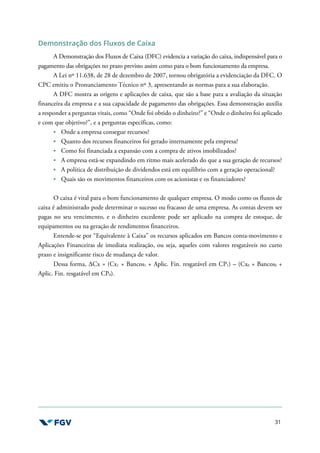 31
Demonstração dos Fluxos de Caixa
A Demonstração dos Fluxos de Caixa (DFC) evidencia a variação do caixa, indispensável para o
pagamento das obrigações no prazo previsto assim como para o bom funcionamento da empresa.
A Lei nº 11.638, de 28 de dezembro de 2007, tornou obrigatória a evidenciação da DFC. O
CPC emitiu o Pronunciamento Técnico nº 3, apresentando as normas para a sua elaboração.
A DFC mostra as origens e aplicações de caixa, que são a base para a avaliação da situação
financeira da empresa e a sua capacidade de pagamento das obrigações. Essa demonstração auxilia
a responder a perguntas vitais, como “Onde foi obtido o dinheiro?” e “Onde o dinheiro foi aplicado
e com que objetivo?”, e a perguntas específicas, como:
Onde a empresa consegue recursos?
Quanto dos recursos financeiros foi gerado internamente pela empresa?
Como foi financiada a expansão com a compra de ativos imobilizados?
A empresa está-se expandindo em ritmo mais acelerado do que a sua geração de recursos?
A política de distribuição de dividendos está em equilíbrio com a geração operacional?
Quais são os movimentos financeiros com os acionistas e os financiadores?
O caixa é vital para o bom funcionamento de qualquer empresa. O modo como os fluxos de
caixa é administrado pode determinar o sucesso ou fracasso de uma empresa. As contas devem ser
pagas no seu vencimento, e o dinheiro excedente pode ser aplicado na compra de estoque, de
equipamentos ou na geração de rendimentos financeiros.
Entende-se por “Equivalente à Caixa” os recursos aplicados em Bancos conta-movimento e
Aplicações Financeiras de imediata realização, ou seja, aqueles com valores resgatáveis no curto
prazo e insignificante risco de mudança de valor.
Dessa forma, ∆Cx = (Cx1 + Bancos1 + Aplic. Fin. resgatável em CP1) – (Cx0 + Bancos0 +
Aplic. Fin. resgatável em CP0).
 
