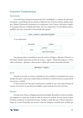 35
Conceitos fundamentais
Patrimônio
Uma informação fundamental apresentada pela Contabilidade é a avaliação do patrimônio
da empresa e a quantificação da sua variação ao longo dos anos. De forma sintética, podemos dizer
que o Balanço Patrimonial é formado por três componentes: Ativo, Passivo e Patrimônio Líquido.
A sua posição financeira é refletida pela relação entre tais componentes. O termo Balanço indica o
equilíbrio entre eles, como pode ser demonstrado pela equação:
ativo = passivo + patrimônio líquido
A sua evidenciação:
aplicações origens
ativo
passivo
patrimônio líquido
Essa equação pode ser entendida por meio do conceito de Origens e Aplicações. O Passivo e o
Patrimônio Líquido representam as fontes de recursos – origens – obtidas pela empresa, e o Ativo
indica a destinação – aplicações – desses recursos. Afinal, pelo método das partidas dobradas:
aplicações = origens
Ativo
Entende-se por Ativo os recursos controlados por uma entidade em consequência de eventos
passados dos quais se espera que resultem fluxos de benefícios econômicos futuros ou potencial de
serviços para a entidade.
O Ativo aumenta de valor pelo reconhecimento contábil de uma receita, pela obtenção de
recursos com terceiros ou com sócios da entidade, ou pela venda de outro ativo com lucro.
Passivo
Entende-se por Passivo as obrigações presentes da entidade, derivadas de eventos já ocorridos,
cujo pagamento se espera que resulte em saída de recursos da entidade, recursos capazes de gerar
benefícios econômicos ou potencial de serviços. Também se pode dizer que o Passivo representa a
origem de recursos financiados por terceiros, além das obrigações assumidas pela entidade que
 