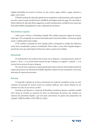 36
exigirão desembolso de recursos no futuro, ou seja, contas a pagar, salários a pagar, impostos a
pagar, entre outros.
O Passivo aumenta de valor pela captação de um empréstimo ou financiamento, pela compra de
um ativo a prazo ou pelo reconhecimento contábil de uma despesa ainda não paga. Por outro lado, o
Passivo diminui de valor pelo efetivo pagamento ou pelo reconhecimento contábil de uma receita que
havia sido recebida antecipadamente, como o adiantamento de clientes.
Patrimônio Líquido
Assim como o Passivo, o Patrimônio Líquido (PL) também representa origem de recursos,
sendo que o PL corresponde aos recursos financiados pelos sócios da entidade, na forma de capital
social, e também pelos lucros retidos.
O PL também é chamado de Ativo Líquido, afinal, corresponde ao resíduo dos (diferença
entre) ativos reconhecidos e passivos reconhecidos. Desse modo, o termo Ativo Líquido designa a
parcela dos ativos que sobra depois de descontar todos os passivos da entidade.
Resultado
O resultado deriva do confronto das receitas com as despesas e, consequentemente, pode ser
positivo – lucro –, se as receitas forem maiores do que as despesas; ou negativo – prejuízo –, se as
receitas forem menores do que as despesas.
No caso de lucro, representa a riqueza gerada pela empresa durante determinado período de
tempo, que pertence aos acionistas da entidade. Quando a empresa incorre em prejuízo, ocorre uma
destruição da riqueza dos acionistas.
Receita
Corresponde à geração de recursos provenientes da venda de mercadorias (como no setor
varejista), da prestação de serviços (como em consultas médicas), entre outros. Resulta em um
aumento em caixa ou em contas a receber.
Entende-se por Receita os “aumentos de benefícios econômicos durante o período contábil
sob a forma de entradas ou aumentos de ativos ou diminuições de passivos que resultam em
aumento do patrimônio líquido e que não sejam provenientes de aportes dos proprietários da
entidade” (IFRS for SMEs e CPC-PME § 2.23(a)).
 