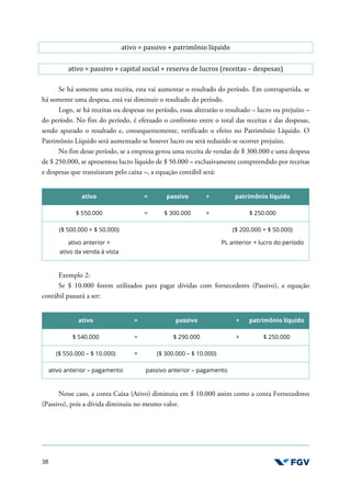 38
ativo = passivo + patrimônio líquido
ativo = passivo + capital social + reserva de lucros (receitas – despesas)
Se há somente uma receita, esta vai aumentar o resultado do período. Em contrapartida, se
há somente uma despesa, está vai diminuir o resultado do período.
Logo, se há receitas ou despesas no período, essas alterarão o resultado – lucro ou prejuízo –
do período. No fim do período, é efetuado o confronto entre o total das receitas e das despesas,
sendo apurado o resultado e, consequentemente, verificado o efeito no Patrimônio Líquido. O
Patrimônio Líquido será aumentado se houver lucro ou será reduzido se ocorrer prejuízo.
No fim desse período, se a empresa gerou uma receita de vendas de $ 300.000 e uma despesa
de $ 250.000, se apresentou lucro líquido de $ 50.000 – exclusivamente compreendido por receitas
e despesas que transitaram pelo caixa –, a equação contábil será:
ativo = passivo + patrimônio líquido
$ 550.000 = $ 300.000 + $ 250.000
($ 500.000 + $ 50.000)
ativo anterior +
ativo da venda à vista
($ 200.000 + $ 50.000)
PL anterior + lucro do período
Exemplo 2:
Se $ 10.000 forem utilizados para pagar dívidas com fornecedores (Passivo), a equação
contábil passará a ser:
ativo = passivo + patrimônio líquido
$ 540.000 = $ 290.000 + $ 250.000
($ 550.000 – $ 10.000) = ($ 300.000 – $ 10.000)
ativo anterior – pagamento passivo anterior – pagamento
Nesse caso, a conta Caixa (Ativo) diminuiu em $ 10.000 assim como a conta Fornecedores
(Passivo), pois a dívida diminuiu no mesmo valor.
 