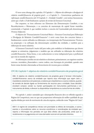42
O novo texto abrange dois capítulos. O Capítulo 1 – Objetivo da elaboração e divulgação de
relatório contábil-financeiro de propósito geral – e o Capítulo 3 – Características qualitativas da
informação contábil financeira útil. O Capítulo 2 – Entidade Contábil – será incluso futuramente,
assim que o Iasb e o Fasb finalizarem o projeto de revisão da Estrutura Conceitual.
Por enquanto, os itens referentes aos Elementos das Demonstrações Contábeis, o seu
Reconhecimento e Mensuração, e os conceitos de manutenção do capital foram mantidos,
constituindo o Capítulo 4, que também incluiu o conceito da Continuidade pela denominação
Premissa Subjacente.
O objetivo do “Pronunciamento Conceitual Básico – Estrutura Conceitual para Elaboração
e Divulgação de Relatório Contábil-Financeiro” é servir como fonte dos conceitos básicos e
fundamentais a serem utilizados na elaboração e na interpretação dos Pronunciamentos Técnicos,
na preparação e na utilização das demonstrações contábeis das entidades, e também para a
elaboração de outros relatórios.
A Estrutura Conceitual é muito útil para todos, pois estabelece os fundamentos que devem
amparar as estimativas, julgamentos e modelos que são utilizados na elaboração dos relatórios
contábil-financeiros. Dessa forma, o seu conhecimento se torna indispensável para o profissional
que está no mundo dos negócios.
As informações contidas em tais relatórios se destinam, primariamente, aos seguintes usuários
externos: investidores, financiadores e outros credores, sem hierarquia de prioridade, quando estes
forem tomar decisões relacionadas ao fornecimento de recursos para a entidade.
CPC 00, Capítulo 1: objetivo do relatório contábil-financeiro de propósito geral
OB2. O objetivo do relatório contábil-financeiro de propósito geral é fornecer informações
contábil-financeiras acerca da entidade que reporta essa informação que sejam úteis a
investidores existentes e em potencial, a credores por empréstimos e a outros credores, quando
da tomada de decisão ligada ao fornecimento de recursos para a entidade. Essas decisões
envolvem comprar, vender ou manter participações em instrumentos patrimoniais e em
instrumentos de dívida, e oferecer ou disponibilizar empréstimos ou outras formas de crédito.
No capítulo 1, ainda é assinalado que o desempenho financeiro deve ser refletido segundo o
Regime de Competência, uma vez que este proporciona informações de melhor qualidade do que
aquelas obtidas por meio do movimento de caixa da empresa, conhecido como “Regime de Caixa”.
OB17. O regime de competência retrata com prioridade os efeitos de transações, e outros
eventos e circunstâncias sobre os recursos econômicos e reivindicações da entidade que
reporta a informação nos períodos em que ditos efeitos são produzidos, ainda que os
recebimentos e os pagamentos em caixa derivados ocorram em períodos distintos.
 