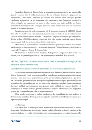 43
Segundo o Regime de Competência, as transações econômicas devem ser reconhecidas
quando ocorrem, isto é, independentemente da sua realização financeira (pagamento ou
recebimento). Desse modo, informam aos usuários não somente sobre transações passadas
envolvendo o pagamento e o recebimento de caixa ou outros recursos financeiros, mas também
sobre obrigações de pagamento no futuro e sobre recursos que serão recebidos no futuro,
apresentando informações sobre transações passadas e outros eventos mais úteis aos usuários na
tomada de decisões econômicas.
Por exemplo, uma loja vendeu estoques no mês de janeiro no montante de $ 220.000. Metade
desse valor foi vendida à vista, e a outra metade, mediante cartão de crédito. A loja só recebe o valor do
cartão de crédito no mês seguinte às vendas. O Regime de Competência determina que a loja apure a
Receita total de $ 220.000 em janeiro, porque esse foi o valor vendido transferido para os clientes,
mesmo que ela ainda não tenha recebido o dinheiro efetivamente.
Desse modo, o reconhecimento contábil dos elementos patrimoniais deve ser fundamental
na data em que ocorrem as transações e os eventos econômicos. Todas as Demonstrações Contábeis,
exceto a DFC, seguem o Regime de Competência.
Os detalhes e os desdobramentos da adoção do Regime de Competência, bem como a sua
diferença em relação ao Regime de Caixa, são apresentados no Módulo V deste material.
CPC 00, Capítulo 3: estrutura conceitual para elaboração e divulgação do
relatório contábil-financeiro
Características qualitativas fundamentais da informação contábil útil
As características qualitativas são atributos que tornam as demonstrações contábeis úteis aos seus
leitores. Esse conceito é mais bem compreendido se entendermos as demonstrações contábeis como
produtos – bens, como todo e qualquer bem ou serviço que você adquira, tal qual um livro – que devem
ser “consumidos” pelos seus usuários. A sua qualidade poderá ser mensurada pelo grau de satisfação das
necessidades dos consumidores, ou seja, dos usuários das informações contábeis. Como consequência
da maior qualidade das informações, estas possuem maior utilidade ao processo decisório e à
compreensão da empresa analisada, gerando a redução da assimetria informacional. Essa propriedade
permite que a contabilidade gere valor ao sistema econômico.
Desse modo, objetivando o melhor atendimento das necessidades dos seus usuários, as
demonstrações contábeis devem possuir as seguintes características fundamentais: relevância e
representação fidedigna.
a) Relevância
Para serem úteis, as informações devem ser relevantes às necessidades dos usuários na tomada
de decisões. As informações são relevantes quando podem influenciar as decisões econômicas dos
usuários, ajudando-os a avaliar o impacto de eventos passados e presentes, ou predizer o desempenho
 
