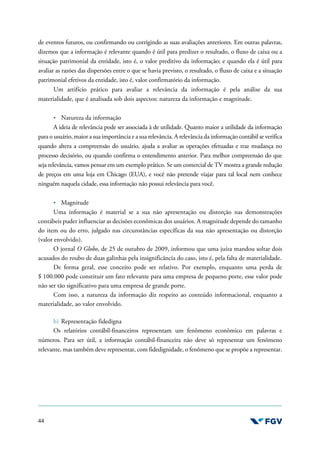 44
de eventos futuros, ou confirmando ou corrigindo as suas avaliações anteriores. Em outras palavras,
dizemos que a informação é relevante quando é útil para predizer o resultado, o fluxo de caixa ou a
situação patrimonial da entidade, isto é, o valor preditivo da informação; e quando ela é útil para
avaliar as razões das dispersões entre o que se havia previsto, o resultado, o fluxo de caixa e a situação
patrimonial efetivos da entidade, isto é, valor confirmatório da informação.
Um artifício prático para avaliar a relevância da informação é pela análise da sua
materialidade, que é analisada sob dois aspectos: natureza da informação e magnitude.
Natureza da informação
A ideia de relevância pode ser associada à de utilidade. Quanto maior a utilidade da informação
para o usuário, maior a sua importância e a sua relevância. A relevância da informação contábil se verifica
quando altera a compreensão do usuário, ajuda a avaliar as operações efetuadas e traz mudança no
processo decisório, ou quando confirma o entendimento anterior. Para melhor compreensão do que
seja relevância, vamos pensar em um exemplo prático. Se um comercial de TV mostra a grande redução
de preços em uma loja em Chicago (EUA), e você não pretende viajar para tal local nem conhece
ninguém naquela cidade, essa informação não possui relevância para você.
Magnitude
Uma informação é material se a sua não apresentação ou distorção nas demonstrações
contábeis puder influenciar as decisões econômicas dos usuários. A magnitude depende do tamanho
do item ou do erro, julgado nas circunstâncias específicas da sua não apresentação ou distorção
(valor envolvido).
O jornal O Globo, de 25 de outubro de 2009, informou que uma juíza mandou soltar dois
acusados do roubo de duas galinhas pela insignificância do caso, isto é, pela falta de materialidade.
De forma geral, esse conceito pode ser relativo. Por exemplo, enquanto uma perda de
$ 100.000 pode constituir um fato relevante para uma empresa de pequeno porte, esse valor pode
não ser tão significativo para uma empresa de grande porte.
Com isso, a natureza da informação diz respeito ao conteúdo informacional, enquanto a
materialidade, ao valor envolvido.
b) Representação fidedigna
Os relatórios contábil-financeiros representam um fenômeno econômico em palavras e
números. Para ser útil, a informação contábil-financeira não deve só representar um fenômeno
relevante, mas também deve representar, com fidedignidade, o fenômeno que se propõe a representar.
 