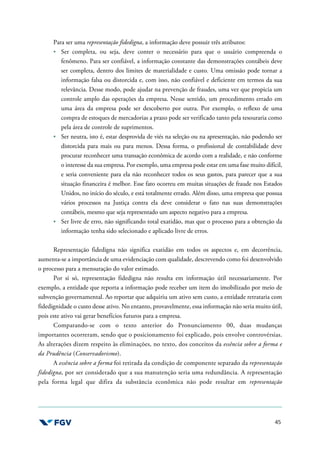 45
Para ser uma representação fidedigna, a informação deve possuir três atributos:
Ser completa, ou seja, deve conter o necessário para que o usuário compreenda o
fenômeno. Para ser confiável, a informação constante das demonstrações contábeis deve
ser completa, dentro dos limites de materialidade e custo. Uma omissão pode tornar a
informação falsa ou distorcida e, com isso, não confiável e deficiente em termos da sua
relevância. Desse modo, pode ajudar na prevenção de fraudes, uma vez que propicia um
controle amplo das operações da empresa. Nesse sentido, um procedimento errado em
uma área da empresa pode ser descoberto por outra. Por exemplo, o reflexo de uma
compra de estoques de mercadorias a prazo pode ser verificado tanto pela tesouraria como
pela área de controle de suprimentos.
Ser neutra, isto é, estar desprovida de viés na seleção ou na apresentação, não podendo ser
distorcida para mais ou para menos. Dessa forma, o profissional de contabilidade deve
procurar reconhecer uma transação econômica de acordo com a realidade, e não conforme
o interesse da sua empresa. Por exemplo, uma empresa pode estar em uma fase muito difícil,
e seria conveniente para ela não reconhecer todos os seus gastos, para parecer que a sua
situação financeira é melhor. Esse fato ocorreu em muitas situações de fraude nos Estados
Unidos, no início do século, e está totalmente errado. Além disso, uma empresa que possua
vários processos na Justiça contra ela deve considerar o fato nas suas demonstrações
contábeis, mesmo que seja representado um aspecto negativo para a empresa.
Ser livre de erro, não significando total exatidão, mas que o processo para a obtenção da
informação tenha sido selecionado e aplicado livre de erros.
Representação fidedigna não significa exatidão em todos os aspectos e, em decorrência,
aumenta-se a importância de uma evidenciação com qualidade, descrevendo como foi desenvolvido
o processo para a mensuração do valor estimado.
Por si só, representação fidedigna não resulta em informação útil necessariamente. Por
exemplo, a entidade que reporta a informação pode receber um item do imobilizado por meio de
subvenção governamental. Ao reportar que adquiriu um ativo sem custo, a entidade retrataria com
fidedignidade o custo desse ativo. No entanto, provavelmente, essa informação não seria muito útil,
pois este ativo vai gerar benefícios futuros para a empresa.
Comparando-se com o texto anterior do Pronunciamento 00, duas mudanças
importantes ocorreram, sendo que o posicionamento foi explicado, pois envolve controvérsias.
As alterações dizem respeito às eliminações, no texto, dos conceitos da essência sobre a forma e
da Prudência (Conservadorismo).
A essência sobre a forma foi retirada da condição de componente separado da representação
fidedigna, por ser considerado que a sua manutenção seria uma redundância. A representação
pela forma legal que difira da substância econômica não pode resultar em representação
 