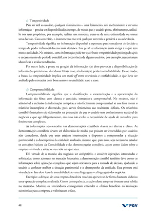 48
c) Tempestividade
Para ser útil ao usuário, qualquer instrumento – uma ferramenta, um medicamento e até uma
informação – precisa ser disponibilizado a tempo, de modo que o usuário possa, efetivamente, utilizá-
lo nos seus propósitos, por exemplo, realizar um conserto, curar-se de uma enfermidade ou tomar
uma decisão. Caso contrário, o instrumento não terá qualquer serventia e perderá a sua relevância.
Tempestividade significa ter informação disponível e oportuna para tomadores de decisão a
tempo de poder influenciá-los nas suas decisões. Em geral, a informação mais antiga é a que tem
menos utilidade. No entanto, certa informação pode ter o atributo tempestividade prolongado após
o encerramento do período contábil, em decorrência de alguns usuários, por exemplo, necessitarem
identificar e avaliar tendências.
Por outro lado, a pressa na geração da informação não deve provocar a disponibilização de
informações precárias ou duvidosas. Nesse caso, a informação perderia confiabilidade. Desse modo,
a busca da tempestividade implica um trade-off entre relevância e confiabilidade, o que deve ser
avaliado pelo contador com bom senso e neutralidade, caso a caso.
d) Compreensibilidade
Compreensibilidade significa que a classificação, a caracterização e a apresentação da
informação são feitas com clareza e concisão, tornando-a compreensível. No entanto, não é
admissível a exclusão da informação complexa e não facilmente compreensível se esse fato tornar o
relatório incompleto e distorcido, pois certos fenômenos são realmente difíceis. Os relatórios
contábil-financeiros são elaborados na presunção de que o usuário tem conhecimento razoável de
negócios e que age diligentemente, mas isso não exclui a necessidade de ajuda de consultor para
fenômenos complexos.
As informações apresentadas nas demonstrações contábeis devem ser diretas e claras. As
demonstrações contábeis devem ser elaboradas de modo que possam ser entendidas por usuários
não contadores, desde que estes estejam interessados e dispostos a compreender a situação
patrimonial e o desempenho da entidade analisada, mesmo que, para isso, seja necessário estudar
os conceitos básicos da Contabilidade e das demonstrações contábeis, assim como dados sobre a
empresa analisada e sobre o mercado em que atua.
Em virtude de o mundo dos negócios ser competitivo e envolver operações estruturadas e
sofisticadas, como acontece no mercado financeiro, a demonstração contábil também deve conter as
informações sobre operações complexas que sejam relevantes para a tomada de decisão, ajudando o
usuário a conhecer melhor a situação patrimonial e o desempenho da entidade. Essa postura está
vinculada ao fato de o foco da contabilidade ser uma linguagem – a linguagem dos negócios.
Exemplo: a direção de uma empresa brasileira resolveu apresentar de forma bastante didática
uma operação complexa realizada. Como consequência, as ações dessa empresa tiveram uma subida
no mercado. Motivo: os investidores conseguiram entender o efetivo benefício da transação
econômica para a empresa e valorizaram o fato.
 