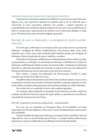 49
Aplicação conjunta das características qualitativas de melhoria
A aplicação das características qualitativas de melhoria é um processo que requer bom senso.
Algumas vezes, uma característica qualitativa de melhoria pode ter de ser diminuída para a
maximização de outra característica qualitativa. Por exemplo, a redução temporária na
comparabilidade como resultado da aplicação prospectiva de uma nova norma contábil-financeira
pode ser vantajosa para o aprimoramento da relevância ou da representação fidedigna no longo
prazo. É fundamental que sejam efetuadas divulgações apropriadas.
Restrição de custo na elaboração e na divulgação de relatório contábil-
financeiro
O custo de gerar a informação é uma restrição que deve estar sempre presente no processo de
elaboração e divulgação de relatório contábil-financeiro. Esse processo impõe custos, sendo
importante que os ditos custos sejam justificados pelos benefícios gerados pela divulgação da
informação. Existem variados tipos de custos e benefícios a considerar.
Fornecedores de informação contábil-financeira envidam grande parte dos seus esforços na coleta,
no processamento, na verificação e na disseminação de informação contábil-financeira. Usuários de
informação contábil-financeira também incorrem em custos de análise e interpretação de informação
fornecida. Se a informação demandada não é fornecida, os usuários incorrem em custos adicionais de
obtenção da informação por meio de outras fontes ou por meio da sua estimativa.
Nesse sentido, a avaliação dos preparadores das Demonstrações Contábeis é sempre
necessária, pois não deve haver falta nem excesso.
O equilíbrio resulta em funcionamento mais eficiente dos mercados de capitais e em custo menor
de capital para a economia como um todo. O investidor individual, o credor por empréstimo ou outro
credor também se beneficiam desse processo por meio de decisões realizadas com melhor informação.
Essa restrição deve ser considerada, inclusive, pelas entidades reguladoras.
Um tratamento diferenciado pode ser apropriado em decorrência dos tamanhos variados das
entidades, das diferentes formas de captação de capital (pública ou privadamente), das diferentes
necessidades de usuários ou de outros fatores.
CPC 00, Capítulo 4: premissa subjacente – continuidade
Este item, que era considerado um Pressuposto Básico da Contabilidade, está sendo
apresentado como Premissa Subjacente. O fato é que o conceito é fundamental para a plena atuação
da Contabilidade.
Tal qual o fundador da empresa que acredita que a sua empresa (recém-constituída ou não) terá
longa vida útil – como é o caso da Granado, que tem 50 anos –, o contador também acredita (tem por
premissa) que a empresa (entidade objeto da contabilização) terá vida útil indeterminada.
 